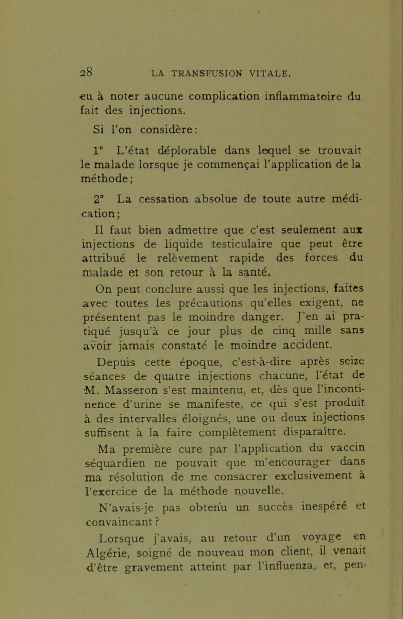 eu à noter aucune complication inflammatoire du fait des injections. Si l’on considère: 1° L’état déplorable dans lequel se trouvait le malade lorsque je commençai l’application de la méthode ; 2° La cessation absolue de toute autre médi- cation; Il faut bien admettre que c’est seulement aux injections de liquide testiculaire que peut être attribué le relèvement rapide des forces du malade et son retour à la santé. On peut conclure aussi que les injections, faites avec toutes les précautions qu’elles exigent, ne présentent pas le moindre danger. J’en ai pra- tiqué jusqu’à ce jour plus de cinq mille sans avoir jamais constaté le moindre accident. Depuis cette époque, c’est-à-dire après seize séances de quatre injections chacune, l’état de M. Masseron s’est maintenu, et, dès que l’inconti- nence d’urine se manifeste, ce qui s’est produit à des intervalles éloignés, une ou deux injections suffisent à la faire complètement disparaître. Ma première cure par l’application du vaccin séquardien ne pouvait que m’encourager dans ma résolution de me consacrer exclusivement à l’exercice de la méthode nouvelle. N’avais-je pas obtenu un succès inespéré et convaincant ? Lorsque j’avais, au retour d’un voyage en Algérie, soigné de nouveau mon client, il venait d’être gravement atteint par l’influenza, et, pen-