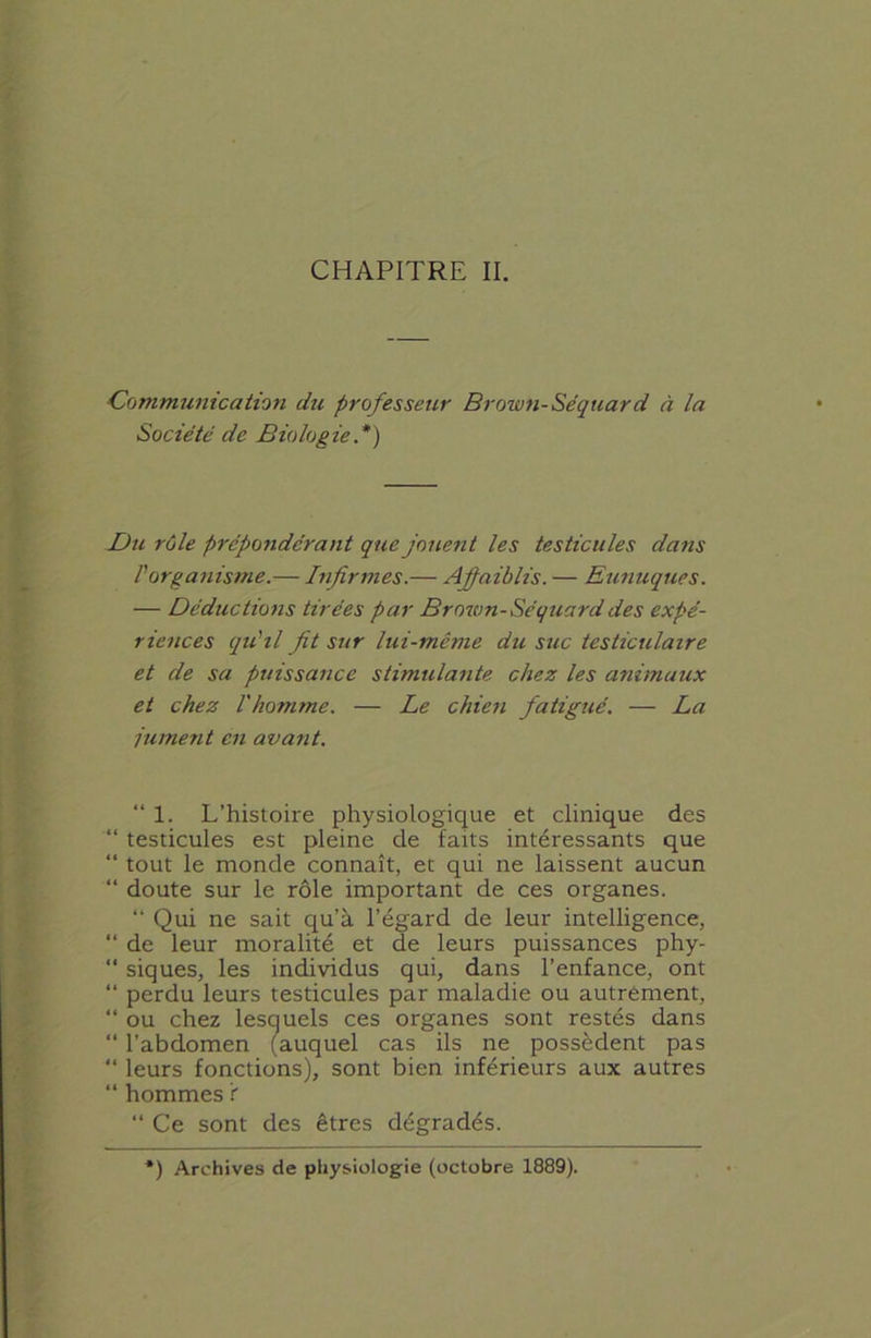 CHAPITRE II. Communication du professeur Brown-Séquard à la Société de Biologie .*) Du rôle prépondérant que jouent les testicules dans l'organisme.— Infirmes.— Affaiblis. — Eunuques. — Déductions tirées par Brown-Séquard des expé- riences qu'il fit sur lui-même du suc testiculaire et de sa puissance stimulante chez les animaux et chez l'homme. — Le chien fatigué. — La jument en avant. “ 1. L’histoire physiologique et clinique des “ testicules est pleine de faits intéressants que “ tout le monde connaît, et qui ne laissent aucun “ doute sur le rôle important de ces organes. “ Qui ne sait qu’à l’égard de leur intelligence, “ de leur moralité et de leurs puissances phy- “ siques, les individus qui, dans l’enfance, ont “ perdu leurs testicules par maladie ou autrement, “ ou chez lesquels ces organes sont restés dans “ l’abdomen (auquel cas ils ne possèdent pas “ leurs fonctions), sont bien inférieurs aux autres “ hommes i “ Ce sont des êtres dégradés. *) Archives de physiologie (octobre 1889).