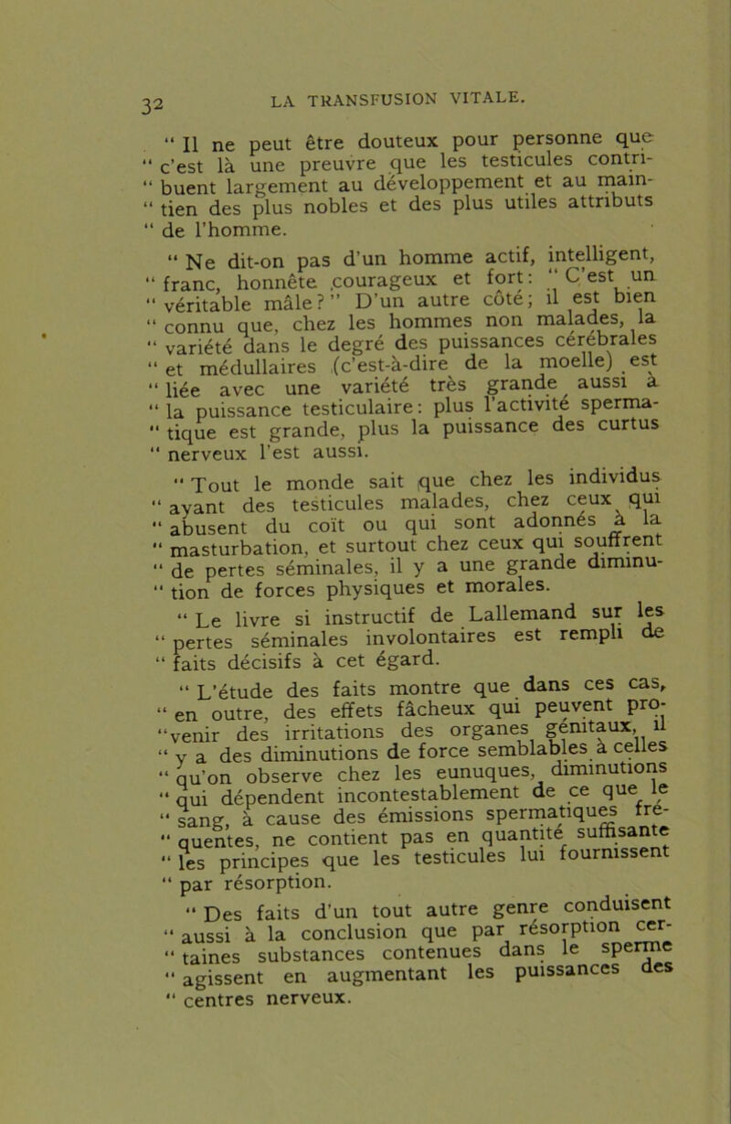 “ Il ne peut être douteux pour personne que “ c’est là une preuvre que les testicules contri- “ buent largement au développement et au rnain- “ tien des plus nobles et des plus utiles attributs “ de l’homme. “ Ne dit-on pas d’un homme actif, intelligent, “franc, honnête .courageux et fort: “ C’est un “véritable mâle?’’ D’un autre côte; il est bien “connu que, chez les hommes non malades, la “ variété dans le degré des puissances cerebrales “et médullaires {c’est-à-dire de la moelle) est “ liée avec une variété très grande , aussi a “ la puissance testiculaire : plus 1 activité sperma- “ tique est grande, plus la puissance des curtus “ nerveux l’est aussi.  Tout le monde sait que chez les individus “ ayant des testicules malades, chez ceux qui “ abusent du coït ou qui sont adonnes a la  masturbation, et surtout chez ceux qui soutirent “ de pertes séminales, il y a une grande dimmu-  tion de forces physiques et morales. “ Le livre si instructif de Lallemand sur les “ pertes séminales involontaires est rempli de “ faits décisifs à cet égard. “ L’étude des faits montre que dans ces cas, » en outre, des effets fâcheux qui peuvent pro- venir des irritations des organes génitaux, 1 “ y a des diminutions de force semblables à celles “ qu’on observe chez les eunuques, diminutions “ qui dépendent incontestablement de ce que le “ sang, à cause des émissions spermatique Ire- “ quentes, ne contient pas en quantité suffisante “ les principes que les testicules lui fournissent “ par résorption. “ Des faits d’un tout autre genre conduisent “ aussi à la conclusion que par résorption cer- “ taines substances contenues dans le sperme  agissent en augmentant les puissances des “ centres nerveux.