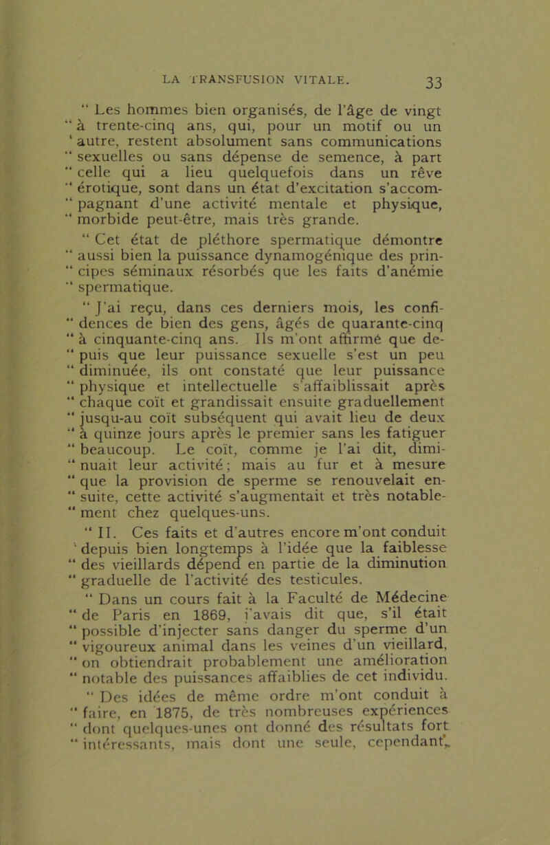 “ Les hommes bien organisés, de l’âge de vingt “à trente-cinq ans, qui, pour un motif ou un 1 autre, restent absolument sans communications “ sexuelles ou sans dépense de semence, à part “ celle qui a lieu quelquefois dans un rêve “ érotique, sont dans un état d’excitation s’accom- “ pagnant d’une activité mentale et physique, “ morbide peut-être, mais très grande. “ Cet état de pléthore spermatique démontre “ aussi bien la puissance dynamogénique des prin- “ cipes séminaux résorbés que les faits d’anémie “ spermatique. “ J’ai reçu, dans ces derniers mois, les confi- “ dences de bien des gens, âgés de quarante-cinq “ à cinquante-cinq ans. Ils m'ont affirmé que de- “ puis que leur puissance sexuelle s’est un peu “ diminuée, ils ont constaté que leur puissance “ physique et intellectuelle s’affaiblissait après “ chaque coït et grandissait ensuite graduellement “ jusqu-au coït subséquent qui avait lieu de deux “ à quinze jours après le premier sans les fatiguer “ beaucoup. Le coït, comme je l’ai dit, dimi- “ nuait leur activité; mais au fur et à mesure “ que la provision de sperme se renouvelait en- “ suite, cette activité s’augmentait et très notable- “ ment chez quelques-uns. “II. Ces faits et d’autres encore m’ont conduit depuis bien longtemps à l’idée que la faiblesse “ des vieillards dépend en partie de la diminution “ graduelle de l’activité des testicules. “ Dans un cours fait à la Faculté de Médecine “ de Paris en 1869, i’avais dit que, s’il était “ possible d’injecter sans danger du sperme d’un “ vigoureux animal dans les veines d’un vieillard, “ on obtiendrait probablement une amélioration “ notable des puissances affaiblies de cet individu. “ Des idées de même ordre m’ont conduit à  faire, en 1875, de très nombreuses expériences “ dont quelques-unes ont donné des résultats fort “ intéressants, mais dont une seule, cependant*,.