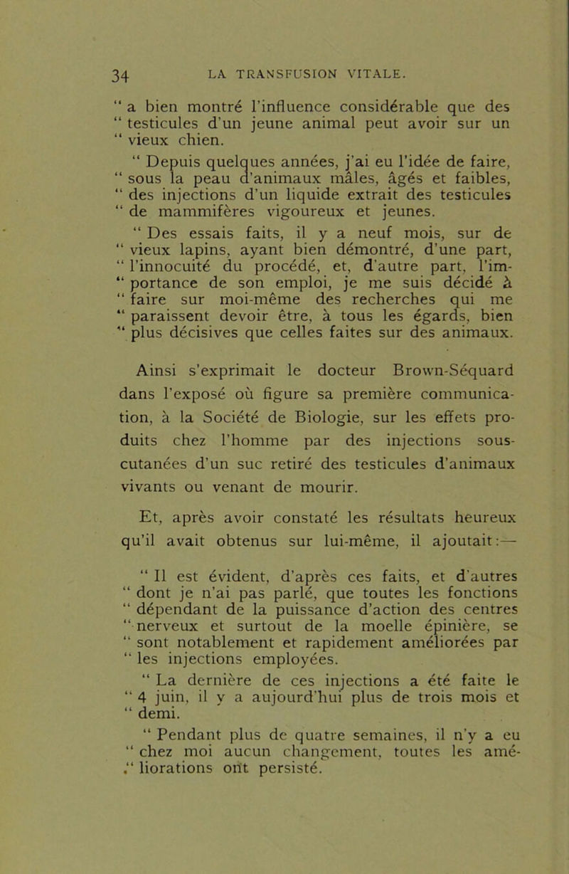 “ a bien montré l’influence considérable que des “ testicules d’un jeune animal peut avoir sur un “ vieux chien. “ Depuis quelques années, j’ai eu l’idée de faire, “ sous la peau d’animaux mâles, âgés et faibles, “ des injections d’un liquide extrait des testicules “ de mammifères vigoureux et jeunes. “ Des essais faits, il y a neuf mois, sur de “ vieux lapins, ayant bien démontré, d’une part, “ l’innocuité du procédé, et, d’autre part, l’im- “ portance de son emploi, je me suis décidé à “ faire sur moi-même des recherches qui me “ paraissent devoir être, à tous les égards, bien “ plus décisives que celles faites sur des animaux. Ainsi s’exprimait le docteur Brown-Séquard dans l’exposé où figure sa première communica- tion, à la Société de Biologie, sur les effets pro- duits chez l’homme par des injections sous- cutanées d’un suc retiré des testicules d’animaux vivants ou venant de mourir. Et, après avoir constaté les résultats heureux qu’il avait obtenus sur lui-même, il ajoutait:— “ Il est évident, d’après ces faits, et d'autres “ dont je n’ai pas parlé, que toutes les fonctions “ dépendant de la puissance d’action des centres “nerveux et surtout de la moelle épinière, se “ sont notablement et rapidement améliorées par “ les injections employées. “ La dernière de ces injections a été faite le “ 4 juin, il y a aujourd’hui plus de trois mois et “ demi. “ Pendant plus de quatre semaines, il n’y a eu “ chez moi aucun changement, toutes les amé- liorations ont persisté.