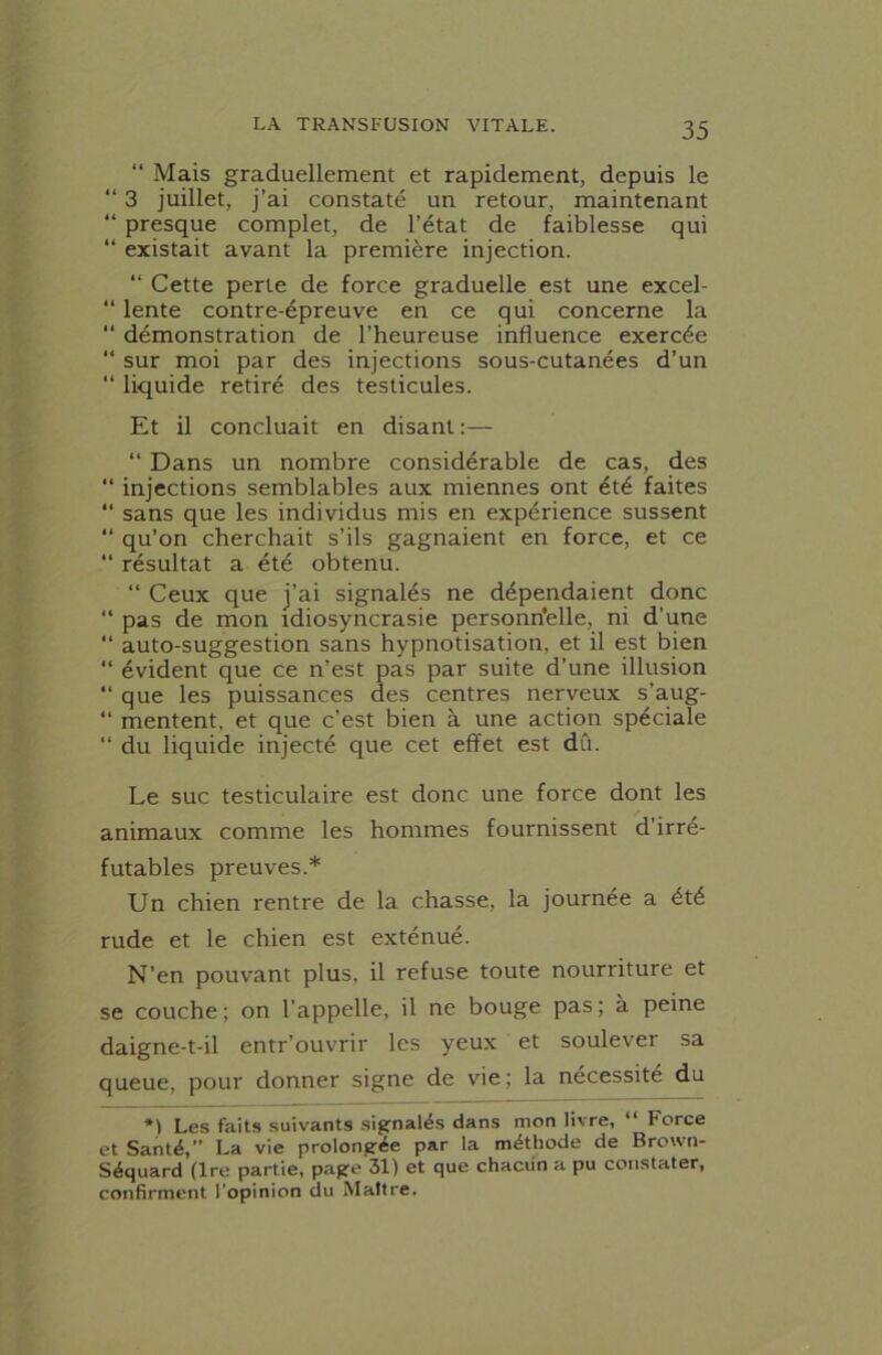 “ Mais graduellement et rapidement, depuis le “ 3 juillet, j’ai constaté un retour, maintenant “ presque complet, de l’état de faiblesse qui “ existait avant la première injection. “ Cette perte de force graduelle est une excel- “ lente contre-épreuve en ce qui concerne la “ démonstration de l’heureuse influence exercée “ sur moi par des injections sous-cutanées d’un “ liquide retiré des testicules. Et il concluait en disant :— “ Dans un nombre considérable de cas, des “ injections semblables aux miennes ont été faites “ sans que les individus mis en expérience sussent “ qu’on cherchait s’ils gagnaient en force, et ce “ résultat a été obtenu. “ Ceux que j’ai signalés ne dépendaient donc “ pas de mon idiosyncrasie personn'elle, ni d'une “ auto-suggestion sans hypnotisation, et il est bien “ évident que ce n’est pas par suite d’une illusion “ que les puissances des centres nerveux s’aug- “ mentent, et que c’est bien à une action spéciale “ du liquide injecté que cet effet est dû. Le suc testiculaire est donc une force dont les animaux comme les hommes fournissent d’irré- futables preuves.* Un chien rentre de la chasse, la journée a été rude et le chien est exténué. N’en pouvant plus, il refuse toute nourriture et se couche; on l'appelle, il ne bouge pas; à peine daigne-t-il entr’ouvrir les yeux et soulever sa queue, pour donner signe de vie; la nécessité du *) Les faits suivants signalés dans mon livre, “ Force et Santé,” La vie prolongée par la méthode de Brown- Séquard (Ire partie, page 31) et que chacun a pu constater, confirment l'opinion du Maître.