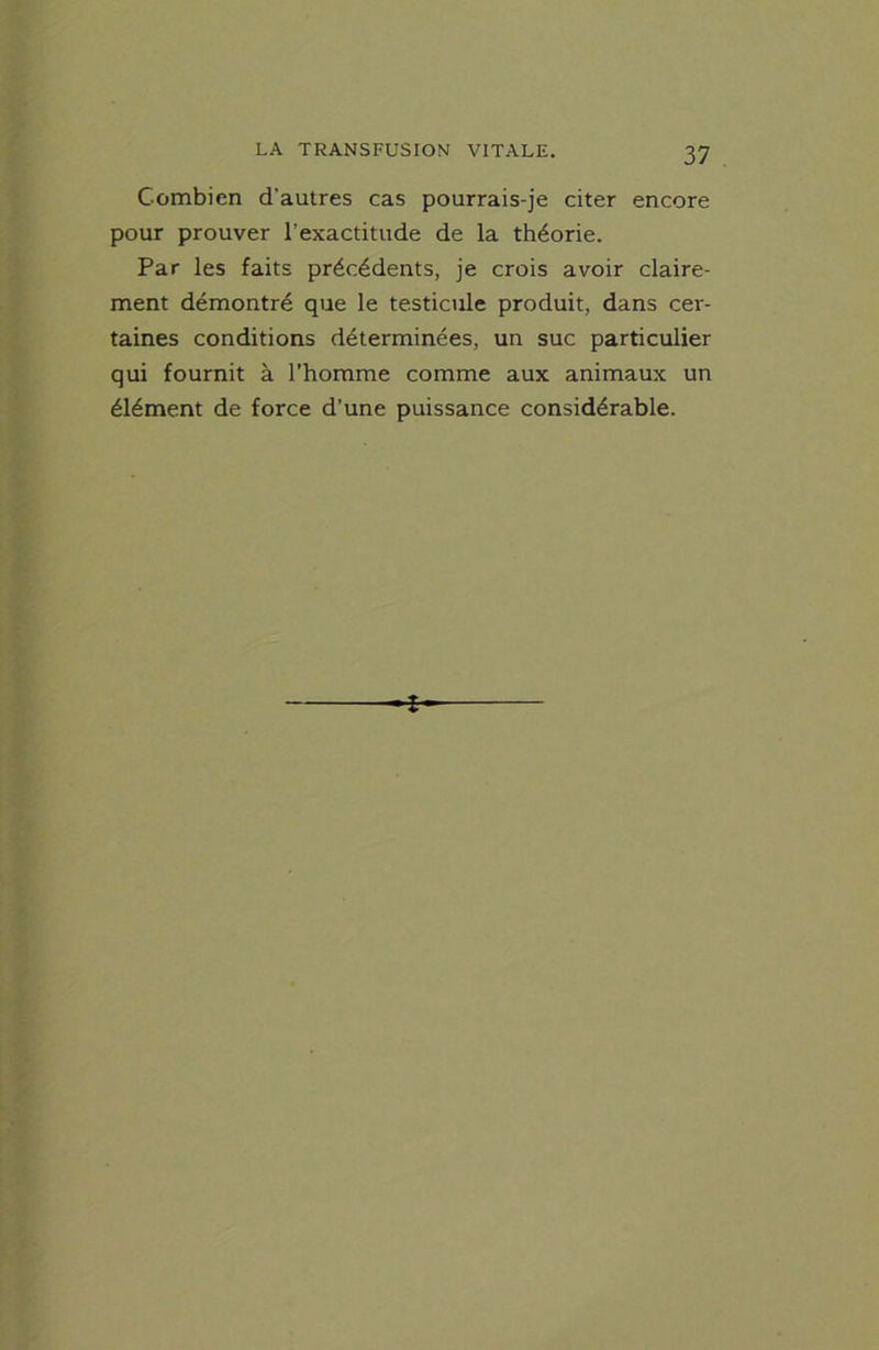 Combien d'autres cas pourrais-je citer encore pour prouver l’exactitude de la théorie. Par les faits précédents, je crois avoir claire- ment démontré que le testicule produit, dans cer- taines conditions déterminées, un suc particulier qui fournit à l’homme comme aux animaux un élément de force d’une puissance considérable. *