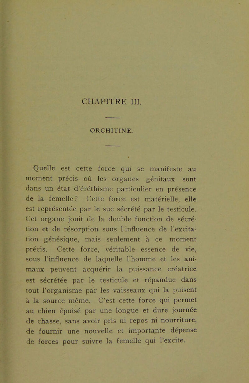 ORCHITINE. Quelle est cette force qui se manifeste au moment précis où les organes génitaux sont dans un état d'éréthisme particulier en présence de la femelle ? Cette force est matérielle, elle est représentée par le suc sécrété par le testicule. Cet organe jouit de la double fonction de sécré- tion et de résorption sous l’influence de l’excita- tion génésique, mais seulement à ce moment précis. Cette force, véritable essence de vie, sous l’influence de laquelle l’homme et les ani- maux peuvent acquérir la puissance créatrice est sécrétée par le testicule et répandue dans tout l’organisme par les vaisseaux qui la puisent à la source même. C’est cette force qui permet au chien épuisé par une longue et dure journée de chasse, sans avoir pris ni repos ni nourriture, •de fournir une nouvelle et importante dépense de forces pour suivre la femelle qui l’excite.