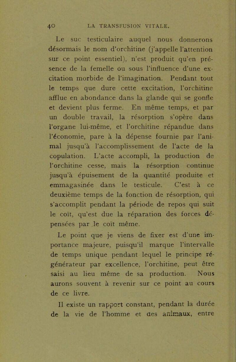 Le suc testiculaire auquel nous donnerons désormais le nom d’orchitine (j’appelle l’attention sur ce point essentiel), n’est produit qu’en pré- sence de la femelle ou sous l’influence d’une ex- citation morbide de l’imagination. Pendant tout le temps que dure cette excitation, l’orchitine afflue en abondance dans la glande qui se gonfle et devient plus ferme. En même temps, et par un double travail, la résorption s’opère dans l’organe lui-même, et l’orchitine répandue dans l’économie, pare à la dépense fournie par l’ani- mal jusqu’à l’accomplissement de l’acte de la copulation. L’acte accompli, la production de l’orchitine cesse, mais la résorption continue jusqu’à épuisement de la quantité produite et emmagasinée dans le testicule. C’est à ce deuxième temps de la fonction de résorption, qui s’accomplit pendant la période de repos qui suit le coït, qu’est due la réparation des forces dé- pensées par le coït même. Le point que je viens de fixer est d’une im- portance majeure, puisqu’il marque l’intervalle de temps unique pendant lequel le principe ré- générateur par excellence, l’orchitine, peut être saisi au lieu même de sa production. Nous aurons souvent à revenir sur ce point au cours de ce livre. Il existe un rapport constant, pendant la durée de la vie de l’homme et des animaux, entre
