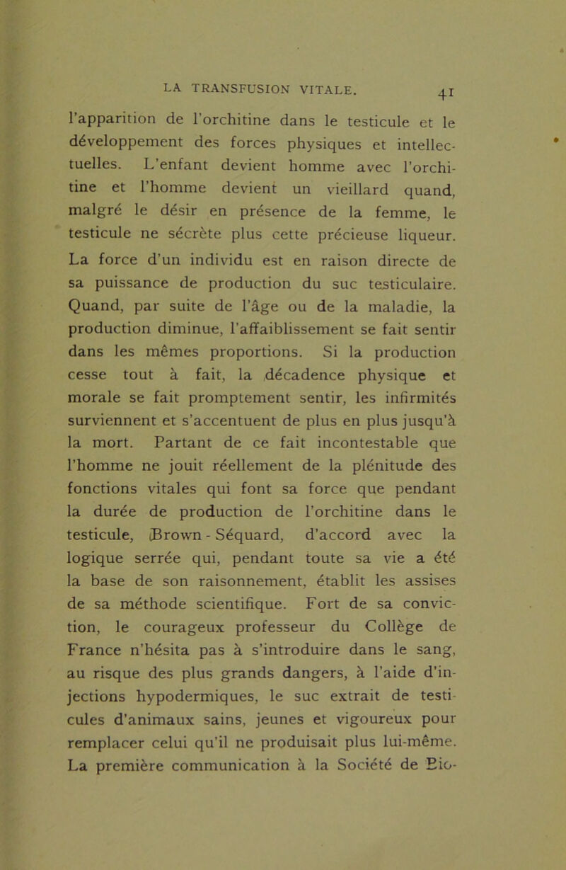 1 apparition de l’orchitine dans le testicule et le développement des forces physiques et intellec- tuelles. L’enfant devient homme avec l'orchi- tine et l’homme devient un vieillard quand, malgré le désir en présence de la femme, le testicule ne sécrète plus cette précieuse liqueur. La force d’un individu est en raison directe de sa puissance de production du suc testiculaire. Quand, par suite de l’âge ou de la maladie, la production diminue, l’affaiblissement se fait sentir dans les mêmes proportions. Si la production cesse tout à fait, la décadence physique et morale se fait promptement sentir, les infirmités surviennent et s’accentuent de plus en plus jusqu’à la mort. Partant de ce fait incontestable que l’homme ne jouit réellement de la plénitude des fonctions vitales qui font sa force que pendant la durée de production de l’orchitine dans le testicule, tBrown - Séquard, d’accord avec la logique serrée qui, pendant toute sa vie a été la base de son raisonnement, établit les assises de sa méthode scientifique. Fort de sa convic- tion, le courageux professeur du Collège de France n’hésita pas à s’introduire dans le sang, au risque des plus grands dangers, à l’aide d’in- jections hypodermiques, le suc extrait de testi cules d’animaux sains, jeunes et vigoureux pour remplacer celui qu’il ne produisait plus lui-même. La première communication à la Société de Eio-