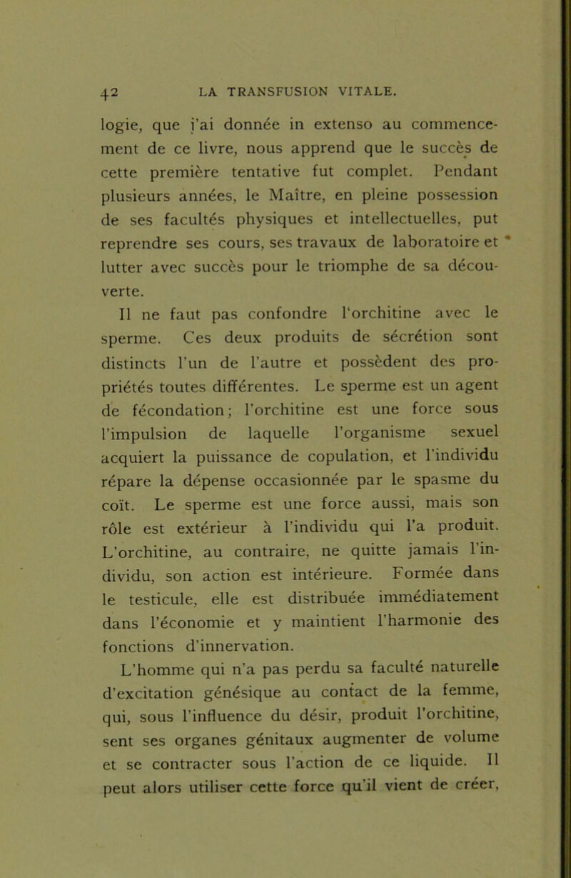 logie, que j’ai donnée in extenso au commence- ment de ce livre, nous apprend que le succès de cette première tentative fut complet. Pendant plusieurs années, le Maître, en pleine possession de ses facultés physiques et intellectuelles, put reprendre ses cours, ses travaux de laboratoire et lutter avec succès pour le triomphe de sa décou- verte. Il ne faut pas confondre l'orchitine avec le sperme. Ces deux produits de sécrétion sont distincts l’un de l’autre et possèdent des pro- priétés toutes différentes. Le sperme est un agent de fécondation; l’orchitine est une force sous l’impulsion de laquelle l’organisme sexuel acquiert la puissance de copulation, et l'individu répare la dépense occasionnée par le spasme du coït. Le sperme est une force aussi, mais son rôle est extérieur à l’individu qui l’a produit. L’orchitine, au contraire, ne quitte jamais l'in- dividu, son action est intérieure. Formée dans le testicule, elle est distribuée immédiatement dans l’économie et y maintient l’harmonie des fonctions d’innervation. L’homme qui n’a pas perdu sa faculté naturelle d’excitation génésique au contact de la femme, qui, sous l’influence du désir, produit l’orchitine, sent ses organes génitaux augmenter de volume et se contracter sous l’action de ce liquide. Il peut alors utiliser cette force qu’il vient de créer,