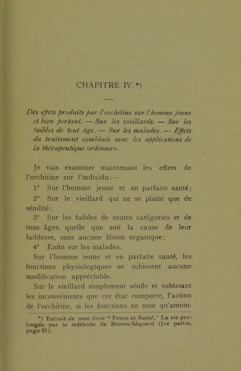 Des effets produits par V or chitine sur l'homme jeune et bien portant. — Sur les vieillards. — Sur les faibles de tout âge. — Sur les malades. — Effets du traitement combinés avec les applications de la thérapeutique ordinaire. Je vais examiner maintenant les effets de l’orchitine sur l’individu :— 1° Sur l’homme jeune et en parfaite santé; 2° Sur le vieillard qui ne se plaint que de sénilité ; 3° Sur les faibles de toutes catégories et de tous âges, quelle que soit la cause de leur faiblesse, sans aucune lésion organique; 4° Enfin sur les malades. Sur l’homme jeune et en parfaite santé, les fonctions physiologiques ne subissent aucune modification appréciable. Sur le vieillard simplement sénile et subissant les inconvénients que cet état comporte, l’action de l’orchitine, si les fonctions ne sont qu'amoin- *) Extrait de mon livre “ Force et Santé,” La vie pro- longée par la méthode de Brown-Séquard (Ire partie, page 81).