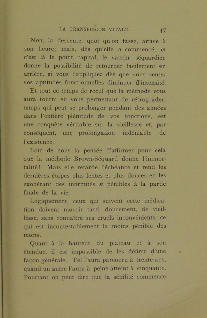 Non, la descente, quoi qu’on fasse, arrive à son heure; mais, dès qu’elle a commencé, et c’est là le point capital, le vaccin séquardien donne la possibilité de retourner facilement en arrière, si vous l’appliquez dès que vous sentez vos aptitudes fonctionnelles diminuer d’intensité. Et tout ce temps de recul que la méthode vous aura fourni en vous permettant de rétrograder, temps qui peut se prolonger pendant des années dans l’entière plénitude de vos fonctions, est une conquête véritable sur la vieillesse et, par conséquent, une prolongation indéniable de l’existence. Loin de nous la pensée d’affirmer pour cela que la méthode Brown-Séquard donne l’immor- talité! Mais elle retarde l’échéance et rend les dernières étapes plus lentes et plus douces en les exonérant des infirmités si pénibles à la partie finale de la vie. Logiquement, ceux qui suivent cette médica- tion doivent mourir tard, doucement, de vieil- lesse, sans connaître ses cruels inconvénients, ce qui est incontestablement la moins pénible des morts. Quant à la hauteur du plateau et à son étendue, il est impossible de les définir d’une façon générale. Tel l’aura parcouru à trente ans, quand un autre l’aura à peine atteint à cinquante. Pourtant on peut dire que la sénilité commence