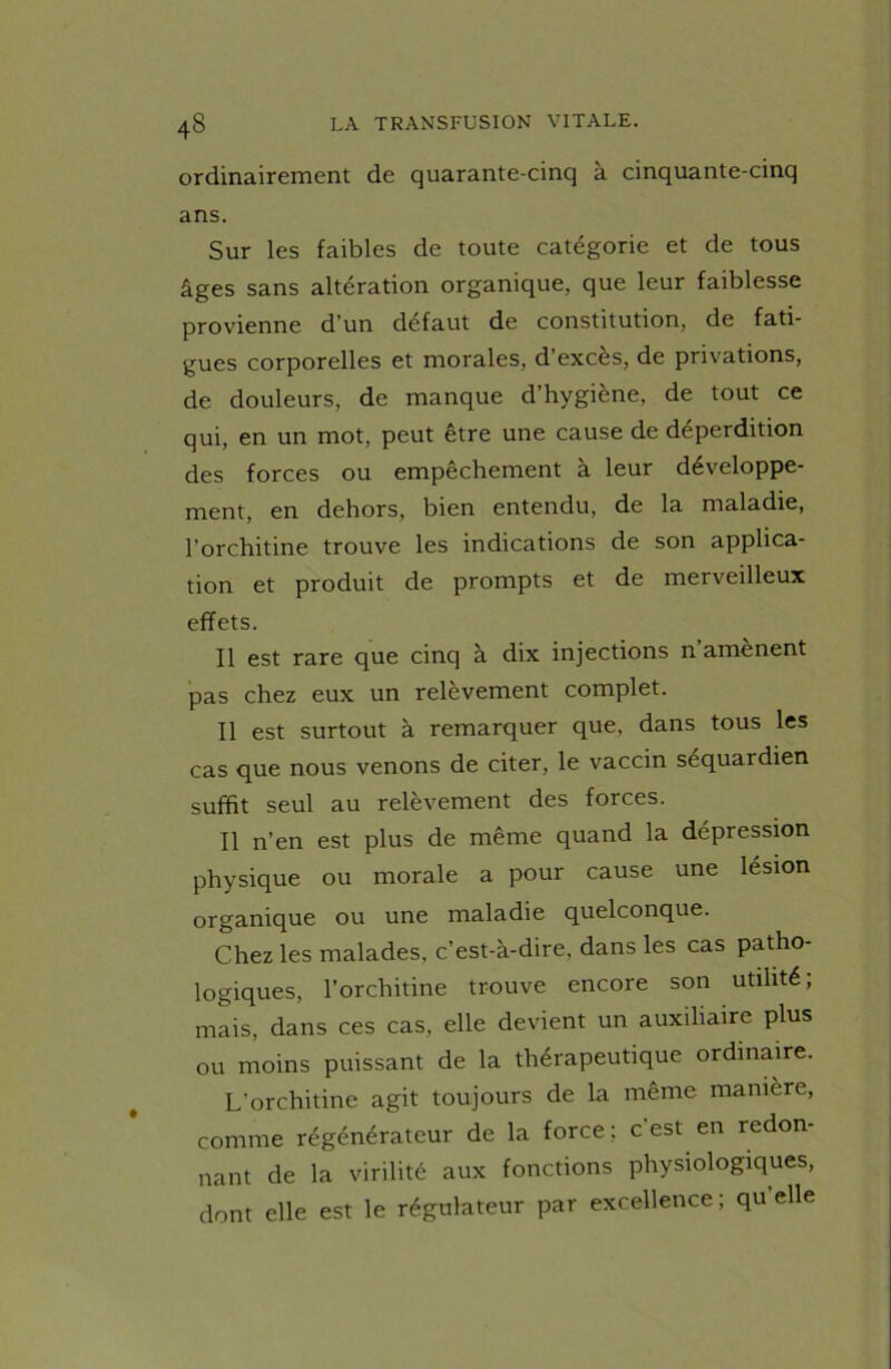 ordinairement de quarante-cinq à cinquante-cinq ans. Sur les faibles de toute catégorie et de tous âges sans altération organique, que leur faiblesse provienne d’un défaut de constitution, de fati- gues corporelles et morales, d’excès, de privations, de douleurs, de manque d’hygiène, de tout ce qui, en un mot, peut être une cause de déperdition des forces ou empêchement à leur développe- ment, en dehors, bien entendu, de la maladie, l’orchitine trouve les indications de son applica- tion et produit de prompts et de merveilleux effets. Il est rare que cinq à dix injections n’amènent pas chez eux un relèvement complet. Il est surtout à remarquer que, dans tous les cas que nous venons de citer, le vaccin sequardien suffit seul au relèvement des forces. Il n’en est plus de même quand la dépression physique ou morale a pour cause une lésion organique ou une maladie quelconque. Chez les malades, c’est-à-dire, dans les cas patho- logiques, l’orchitine trouve encore son utilité; mais, dans ces cas, elle devient un auxiliaire plus ou moins puissant de la thérapeutique ordinaire. L’orchitine agit toujours de la même manière, comme régénérateur de la force: c’est en redon- nant de la virilité aux fonctions physiologiques, dont elle est le régulateur par excellence; qu’elle