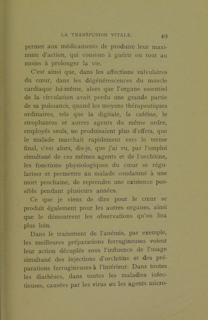 permet aux médicaments de produire leur maxi- mum d’action, qui consiste- à guérir ou tout au moins à prolonger la vie. C’est ainsi que, dans les affections valvulaires du cœur, dans les dégénérescences du muscle cardiaque lui-même, alors que l’organe essentiel de la circulation avait perdu une grande partie de sa puissance, quand les moyens thérapeutiques ordinaires, tels que la digitale, la caféine, le strophantus et autres agents du même ordre, employés seuls, ne produisaient plus d’effets, que le malade marchait rapidement vers le terme final, c’est alors, dis-je, que j’ai vu, par l’emploi simultané de ces mêmes agents et de l’orchitine, les fonctions physiologiques du cœur se régu- lariser et permettre au malade condamné à une mort prochaine, de reprendre une existence pos- sible pendant plusieurs années. Ce que je viens de dire pour le cœur se produit également pour les autres organes, ainsi que le démontrent les observations qu’on lira plus loin. Dans le traitement de l’anémie, par exemple, les meilleures préparations ferrugineuses voient leur action décuplée sous l’influence de l’usage simultané des injections d’orchitine et des pré- parations ferrugineuses à l’intérieur. Dans toutes les diathèses, dans toutes les maladies infec- tieuses, causées par les virus ou les agents micro-