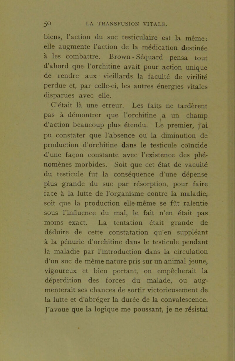 biens, l’action du suc testiculaire est la même: elle augmente l’action de la médication destinée à les combattre. Brown - Séquard pensa tout d’abord que l’orchitine avait pour action unique de rendre aux vieillards la faculté de virilité perdue et, par celle-ci, les autres énergies vitales disparues avec elle. C’était là une erreur. Les faits ne tardèrent pas à démontrer que l’orchitine a un champ d’action beaucoup plus étendu. Le premier, j’ai pu constater que l’absence ou la diminution de production d’orchitine dans le testicule coïncide d’une façon constante avec l’existence des phé- nomènes morbides. Soit que cet état de vacuité du testicule fut la conséquence d’une dépense plus grande du suc par résorption, pour faire face à la lutte de l’organisme contre la maladie, soit que la production elle-même se fût ralentie sous l’influence du mal, le fait n’en était pas moins exact. La tentation était grande de déduire de cette constatation qu’en suppléant à la pénurie d’orchitine dans le testicule pendant la maladie par l’introduction dans la circulation d’un suc de même nature pris sur un animal jeune, vigoureux et bien portant, on empêcherait la déperdition des forces du malade, ou aug- menterait ses chances de sortir victorieusement de la lutte et d’abréger la durée de la convalescence. J’avoue que la logique me poussant, je ne résistai