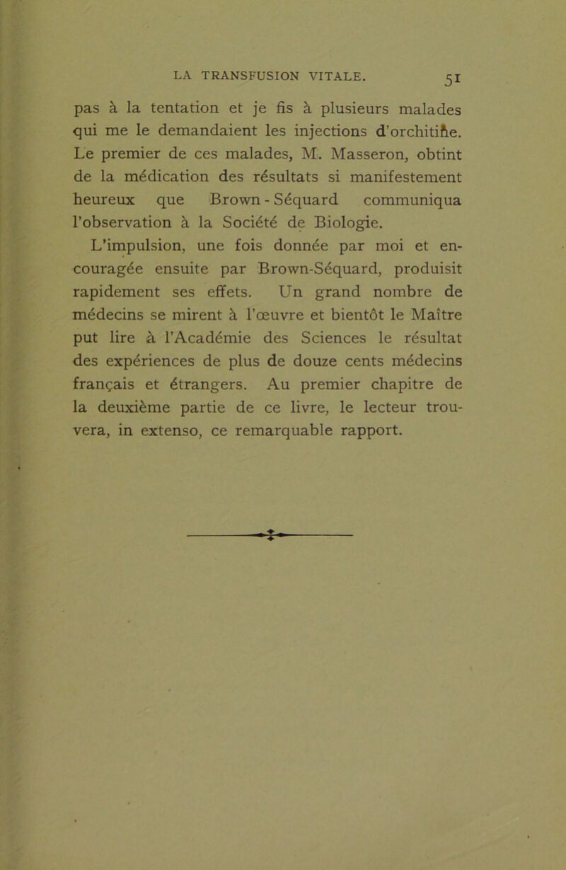 pas à la tentation et je fis à plusieurs malades qui me le demandaient les injections d’orchitiîte. Le premier de ces malades, M. Masseron, obtint de la médication des résultats si manifestement heureux que Brown - Séquard communiqua l’observation à la Société de Biologie. L’impulsion, une fois donnée par moi et en- couragée ensuite par Brown-Séquard, produisit rapidement ses effets. Un grand nombre de médecins se mirent à l’œuvre et bientôt le Maître put lire à l’Académie des Sciences le résultat des expériences de plus de douze cents médecins français et étrangers. Au premier chapitre de la deuxième partie de ce livre, le lecteur trou- vera, in extenso, ce remai-quable rapport. *