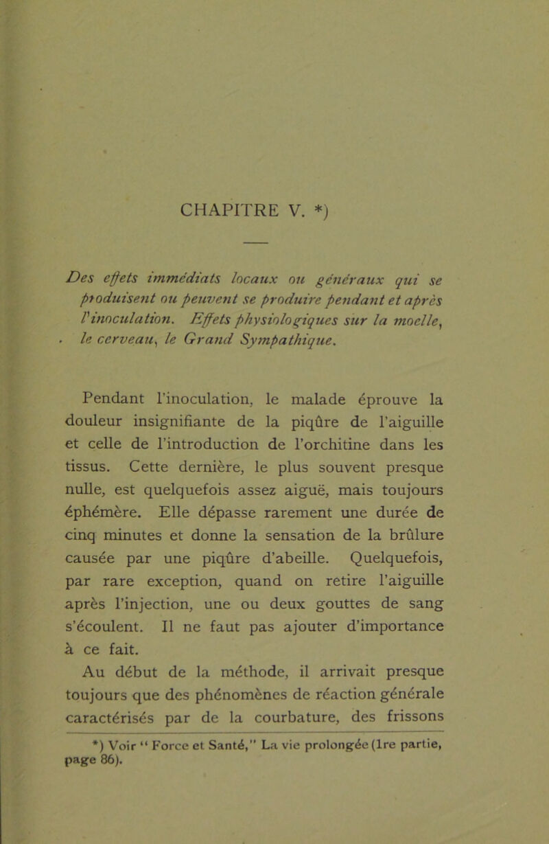 CHAPITRE V. *) Des effets immédiats locaux ou généraux qui se produisent ou peuvent se produire pendant et après l'inoculation. Effets physiologiques sur la moelle, le cerveau, le Grand Sympathique. Pendant l’inoculation, le malade éprouve la douleur insignifiante de la piqûre de l’aiguille et celle de l’introduction de l’orchitine dans les tissus. Cette dernière, le plus souvent presque nulle, est quelquefois assez aiguë, mais toujours éphémère. Elle dépasse rarement une durée de cinq minutes et donne la sensation de la brûlure causée par une piqûre d’abeille. Quelquefois, par rare exception, quand on retire l’aiguille après l’injection, une ou deux gouttes de sang s’écoulent. Il ne faut pas ajouter d’importance à ce fait. Au début de la méthode, il arrivait presque toujours que des phénomènes de réaction générale caractérisés par de la courbature, des frissons *) Voir “ Force et Santé,” La vie prolongée (Ire partie, page 86).