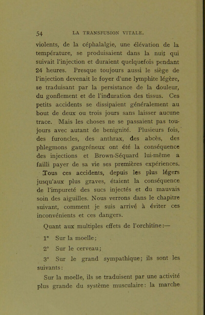 violents, de la céphalalgie, une élévation de la température, se produisaient dans la nuit qui suivait l’injection et duraient quelquefois pendant 24 heures. Presque toujours aussi le siège de l’injection devenait le foyer d’une lymphite légère, se traduisant par la persistance de la douleur, du gonflement et de l’induration des tissus. Ces petits accidents se dissipaient généralement au bout de deux ou trois jours sans laisser aucune trace. Mais les choses ne se passaient pas tou- jours avec autant de bénignité. Plusieurs fois, des furoncles, des anthrax, des abcès, des phlegmons gangréneux ont été la conséquence des injections et Brown-Séquard lui-même a failli payer de sa vie ses premières expériences. Tous ces accidents, depuis les plus légers jusqu’aux: plus graves, étaient la conséquence de l’impureté des sucs injectés et du mauvais soin des aiguilles. Nous verrons dans le chapitre suivant, comment je suis arrivé à éviter ces inconvénients et ces dangers. Quant aux multiples effets de l’orchitine:— 1° Sur la moelle; 2° Sur le cerveau; 3° Sur le grand sympathique; ils sont les suivants : Sur la moelle, ils se traduisent par une activité plus grande du système musculaire : la marche