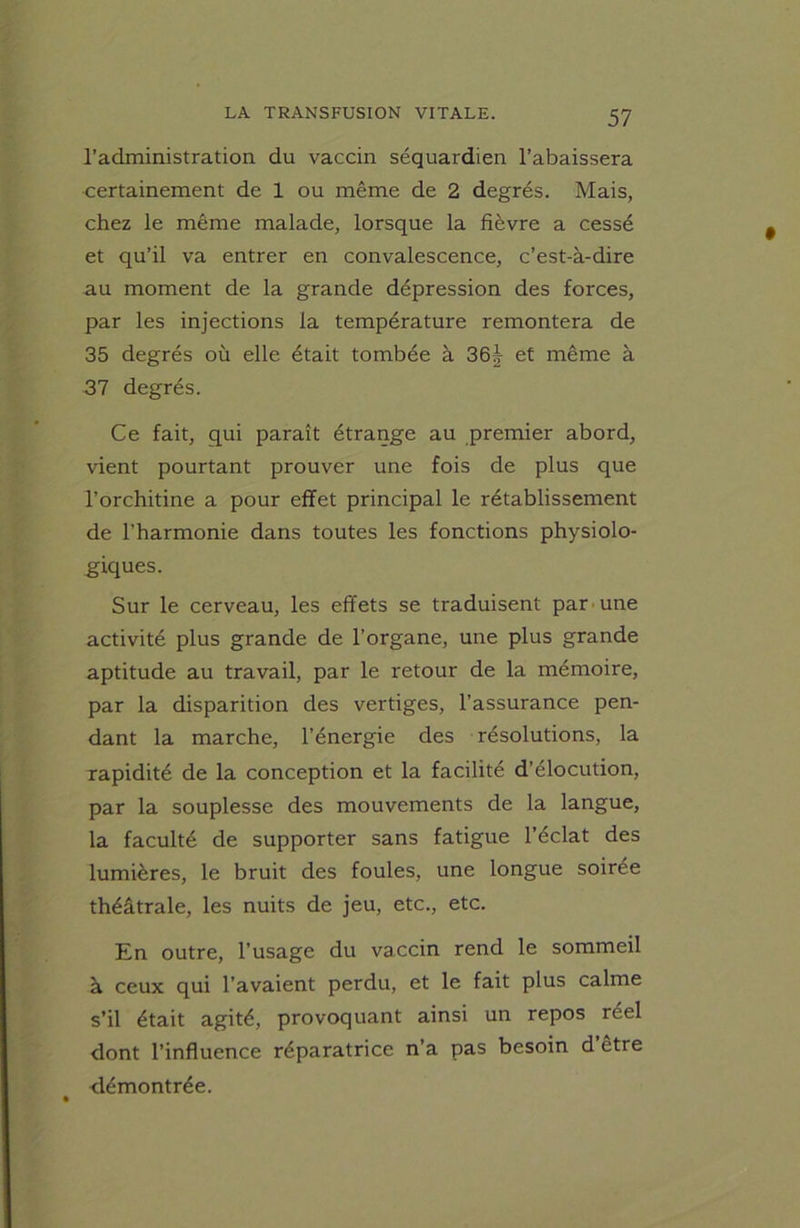 l’administration du vaccin séquardien l’abaissera certainement de 1 ou même de 2 degrés. Mais, chez le même malade, lorsque la fièvre a cessé et qu’il va entrer en convalescence, c’est-à-dire au moment de la grande dépression des forces, par les injections la température remontera de 35 degrés où elle était tombée à 36j et même à 37 degrés. Ce fait, qui paraît étrange au premier abord, vient pourtant prouver une fois de plus que l’orchitine a pour effet principal le rétablissement de l’harmonie dans toutes les fonctions physiolo- giques. Sur le cerveau, les effets se traduisent par une activité plus grande de l’organe, une plus grande aptitude au travail, par le retour de la mémoire, par la disparition des vertiges, l’assurance pen- dant la marche, l’énergie des résolutions, la rapidité de la conception et la facilité d’élocution, par la souplesse des mouvements de la langue, la faculté de supporter sans fatigue l’éclat des lumières, le bruit des foules, une longue soirée théâtrale, les nuits de jeu, etc., etc. En outre, l’usage du vaccin rend le sommeil à ceux qui l’avaient perdu, et le fait plus calme s’il était agité, provoquant ainsi un repos réel dont l’influence réparatrice n’a pas besoin d’être démontrée.