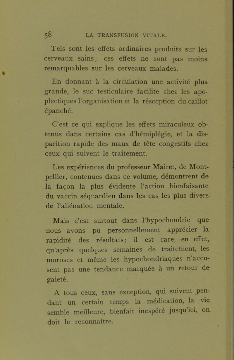 Tels sont les effets ordinaires produits sur les cerveaux sains; ces effets ne sont pas moins remarquables sur les cerveaux malades. En donnant à la circulation une activité plus- grande, le suc testiculaire facilite chez les apo- plectiques l’organisation et la résorption du caillot épanché. C’est ce qui explique les effets miraculeux ob- tenus dans certains cas d’hémiplégie, et la dis- parition rapide des maux de tête congestifs chez ceux qui suivent le traitement. Les expériences du professeur Mairet, de Mont- pellier, contenues dans ce volume, démontrent de la façon la plus évidente l’action bienfaisante du vaccin séquardien dans les cas les plus divers de l’aliénation mentale. [Mais c’est surtout dans l’hypochondrie que nous avons pu personnellement apprécier la. rapidité des résultats ; il est rare, en effet,, qu’après quelques semaines de traitement, les moroses et même les hypochondriaques n’accu- sent pas une tendance marquée à un retour de gaieté. A tous ceux, sans exception, qui suivent pen- dant un certain temps la médication, la vie semble meilleure, bienfait inespéré jusqu’ici, on doit le reconnaître.