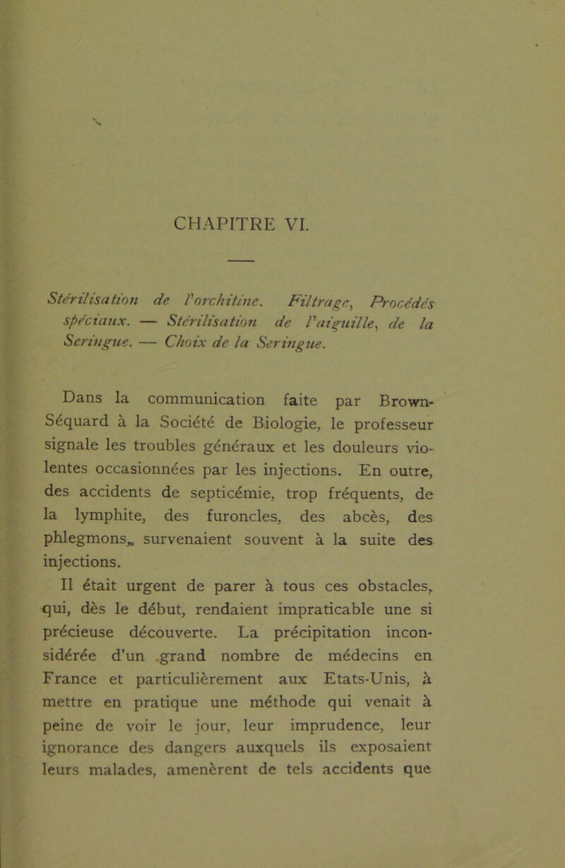 CHAPITRE VI. Stérilisation de Vorchitinc. Filtrage, Procédés spéciaux. — Stérilisation de l'aiguille, de la Seringue. — Choix de la Seringue. Dans la communication faite par Brown- Sequard a la Société de Biologie, le professeur signale les troubles généraux et les douleurs vio- lentes occasionnées par les injections. En outre, des accidents de septicémie, trop fréquents, de la lymphite, des furoncles, des abcès, des phlegmons* survenaient souvent à la suite des injections. Il était urgent de parer à tous ces obstacles, qui, dès le début, rendaient impraticable une si précieuse découverte. La précipitation incon- sidérée d’un .grand nombre de médecins en France et particulièrement aux Etats-Unis, à mettre en pratique une méthode qui venait à peine de voir le jour, leur imprudence, leur ignorance des dangers auxquels ils exposaient leurs malades, amenèrent de tels accidents que