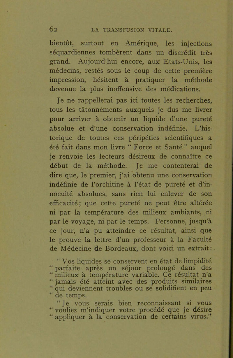 bientôt, surtout en Amérique, les injections séquardiennes tombèrent dans un discrédit très grand. Aujourd’hui encore, aux Etats-Unis, les médecins, restés sous le coup de cette première impression, hésitent à pratiquer la méthode devenue la plus inoffensive des médications. Je ne rappellerai pas ici toutes les recherches, tous les tâtonnements auxquels je dus me livrer pour arriver à obtenir un liquide d’une pureté absolue et d’une conservation indéfinie. L’his- torique de toutes ces péripéties scientifiques a été fait dans mon livre “ Force et Santé” auquel je renvoie les lecteurs désireux de connaître ce début de la méthode. Je me contenterai de dire que, le premier, j’ai obtenu une conservation indéfinie de l’orchitine à l’état de pureté et d’in- nocuité absolues, sans rien lui enlever de son efficacité; que cette pureté ne peut être altérée ni par la température des milieux ambiants, ni par le voyage, ni par le temps. Personne, jusqu’à ce jour, n’a pu atteindre ce résultat, ainsi que le prouve la lettre d’un professeur à la Faculté de Médecine de Bordeaux, dont voici un extrait: « t n “ Vos liquides se conservent en état de limpidité parfaite après un séjour prolongé dans des milieux à température variable. Ce résultat n’a jamais été atteint avec des produits similaires qui deviennent troubles ou se solidifient en peu de temps. “ Je vous serais bien reconnaissant si vous vouliez m’indiquer votre procédé que je désire appliquer à la conservation de certains virus.”