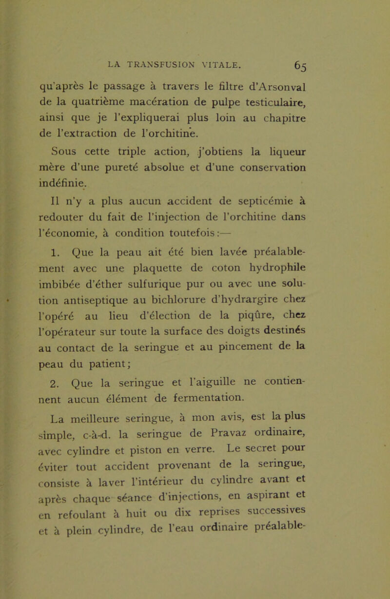 qu'après le passage à travers le filtre d’Arsonval de la quatrième macération de pulpe testiculaire, ainsi que je l’expliquerai plus loin au chapitre de l’extraction de l’orchitine. Sous cette triple action, j’obtiens la liqueur mère d’une pureté absolue et d’une conservation indéfinie. Il n’y a plus aucun accident de septicémie à redouter du fait de l’injection de l’orchitine dans l’économie, à condition toutefois :— 1. Que la peau ait été bien lavée préalable- ment avec une plaquette de coton hydrophile imbibée d’éther sulfurique pur ou avec une solu- tion antiseptique au bichlorure d’hydrargire chez l’opéré au lieu d’élection de la piqûre, chez l’opérateur sur toute la surface des doigts destinés au contact de la seringue et au pincement de la peau du patient; 2. Que la seringue et l’aiguille ne contien- nent aucun élément de fermentation. La meilleure seringue, à mon avis, est la plus simple, c-à-d. la seringue de Pravaz ordinaire, avec cylindre et piston en verre. Le secret pour éviter tout accident provenant de la seringue, consiste à laver l’intérieur du cylindre avant et après chaque séance d’injections, en aspirant et en refoulant à huit ou dix reprises successives et à plein cylindre, de l’eau ordinaire préalable-