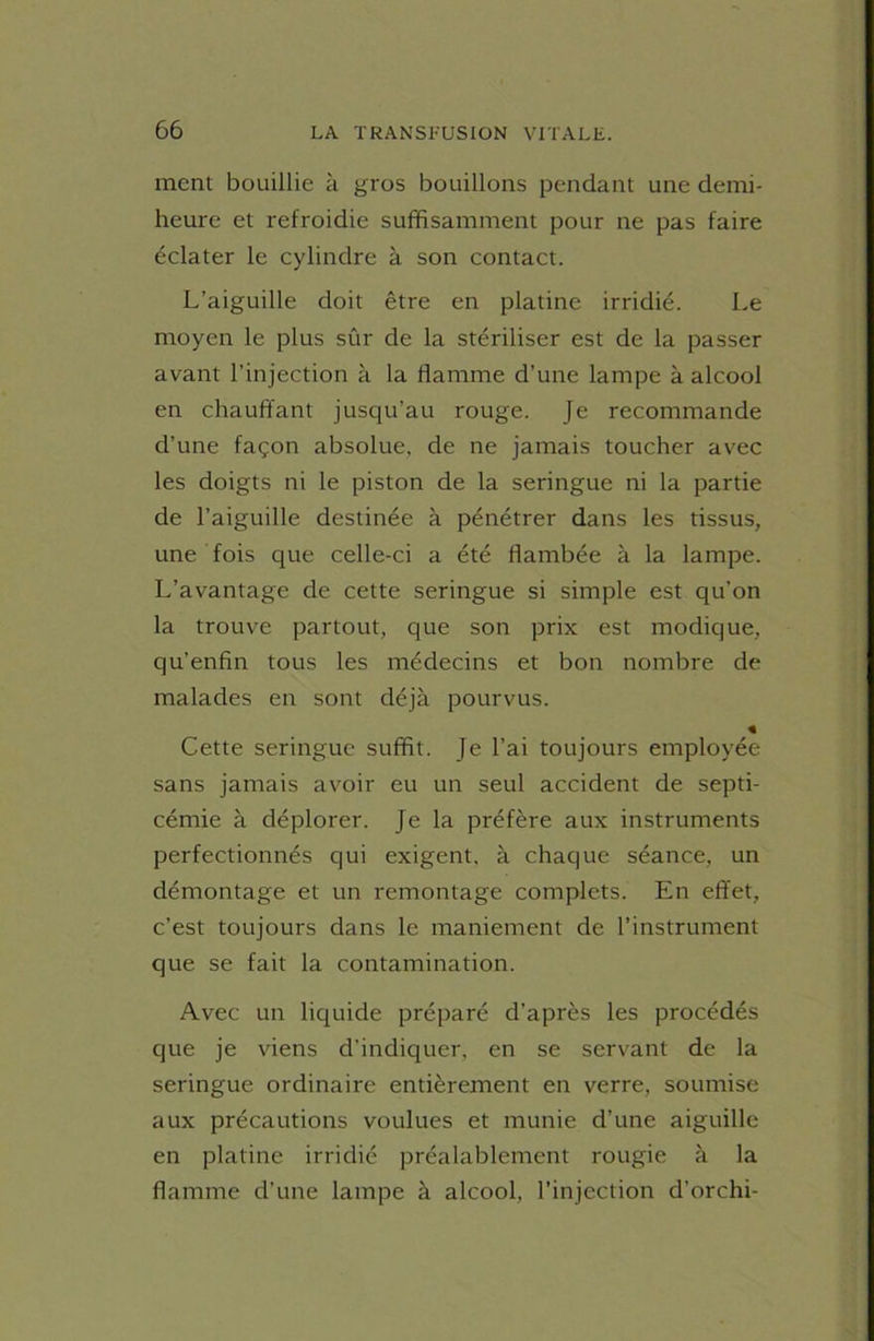 ment bouillie à gros bouillons pendant une demi- heure et refroidie suffisamment pour ne pas faire éclater le cylindre à son contact. L’aiguille doit être en platine irridié. Le moyen le plus sûr de la stériliser est de la passer avant l'injection à la flamme d’une lampe à alcool en chauffant jusqu’au rouge. Je recommande d’une façon absolue, de ne jamais toucher avec les doigts ni le piston de la seringue ni la partie de l’aiguille destinée à pénétrer dans les tissus, une fois que celle-ci a été flambée à la lampe. L’avantage de cette seringue si simple est qu’on la trouve partout, que son prix est modique, qu’enfin tous les médecins et bon nombre de malades en sont déjà pourvus. « Cette seringue suffit. Je l’ai toujours employée sans jamais avoir eu un seul accident de septi- cémie à déplorer. Je la préfère aux instruments perfectionnés qui exigent, à chaque séance, un démontage et un remontage complets. En effet, c’est toujours dans le maniement de l’instrument que se fait la contamination. Avec un liquide préparé d’après les procédés que je viens d’indiquer, en se servant de la seringue ordinaire entièrement en verre, soumise aux précautions voulues et munie d’une aiguille en platine irridié préalablement rougie à la flamme d’une lampe à alcool, l’injection d’orchi-