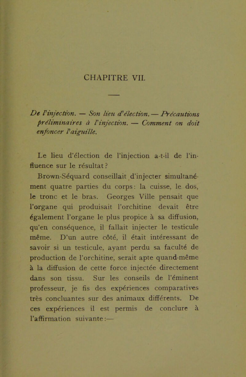 CHAPITRE VII. De l'injection. — Son lien d'élection. — Précautions préliminaires à l'injection. — Comment on doit enfoncer l'aiguille. Le lieu d’élection de l’injection a-t-il de l’in- fluence sur le résultat? Brown-Séquard conseillait d’injecter simultané- ment quatre parties du corps : la cuisse, le dos, le tronc et le bras. Georges Ville pensait que l’organe qui produisait l’orchitine devait être également l’organe le plus propice à sa diffusion, qu’en conséquence, il fallait injecter le testicule même. D’un autre côté, il était intéressant de savoir si un testicule, ayant perdu sa faculté de production de l’orchitine, serait apte quand-même à la diffusion de cette force injectée directement dans son tissu. Sur les conseils de l’éminent professeur, je fis des expériences comparatives très concluantes sur des animaux différents. De ces expériences il est permis de conclure à l’affirmation suivante :—