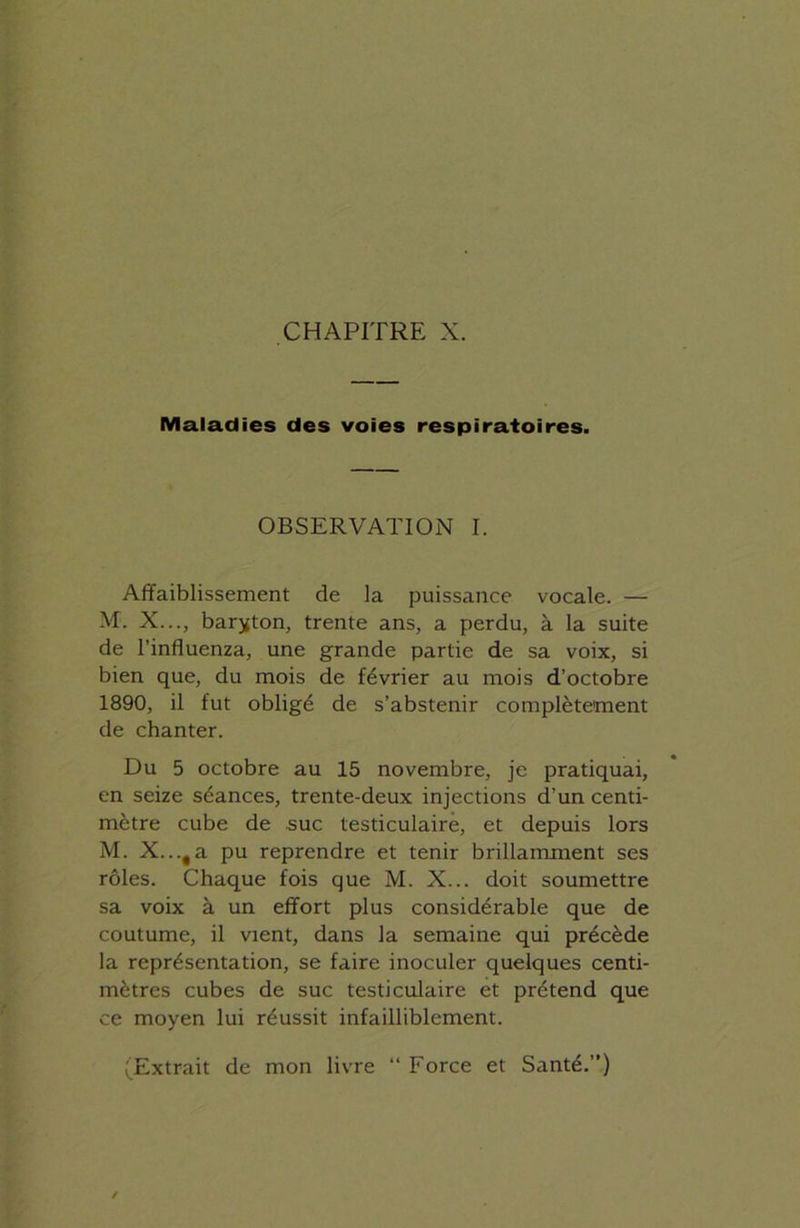 Maladies des voies respiratoires. OBSERVATION I. Affaiblissement de la puissance vocale. — M. X..., baryton, trente ans, a perdu, à la suite de l’influenza, une grande partie de sa voix, si bien que, du mois de février au mois d’octobre 1890, il fut obligé de s’abstenir complètement de chanter. Du 5 octobre au 15 novembre, je pratiquai, en seize séances, trente-deux injections d'un centi- mètre cube de suc testiculaire, et depuis lors M. X...fa pu reprendre et tenir brillamment ses rôles. Chaque fois que M. X... doit soumettre sa voix à un effort plus considérable que de coutume, il vient, dans la semaine qui précède la représentation, se faire inoculer quelques centi- mètres cubes de suc testiculaire et prétend que ce moyen lui réussit infailliblement. (Extrait de mon livre “ Force et Santé.”)