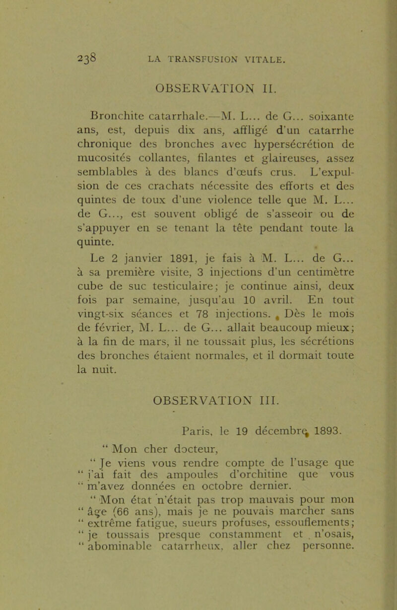 OBSERVATION IL Bronchite catarrhale.—M. L... de G... soixante ans, est, depuis dix ans, affligé d'un catarrhe chronique des bronches avec hypersécrétion de mucosités collantes, filantes et glaireuses, assez semblables à des blancs d’œufs crus. L’expul- sion de ces crachats nécessite des efforts et des quintes de toux d’une violence telle que M. L... de G..., est souvent obligé de s’asseoir ou de s’appuyer en se tenant la tête pendant toute la quinte. Le 2 janvier 1891, je fais à M. L... de G... à sa première visite, 3 injections d’un centimètre cube de suc testiculaire; je continue ainsi, deux fois par semaine, jusqu’au 10 avril. En tout vingt-six séances et 78 injections. , Dès le mois de février, M. L... de G... allait beaucoup mieux; à la fin de mars, il ne toussait plus, les sécrétions des bronches étaient normales, et il dormait toute la nuit. OBSERVATION III. Paris, le 19 décembre 1893. “ Mon cher docteur, “ Je viens vous rendre compte de l'usage que “ i'ai fait des ampoules d’orchitine que vous “ m’avez données en octobre dernier. “ Mon état n’était pas trop mauvais pour mon “ âge (66 ans), mais je ne pouvais marcher sans “ extrême fatigue, sueurs profuses, essouflements; “ je toussais presque constamment et n’osais, “ abominable catarrhcux, aller chez personne.