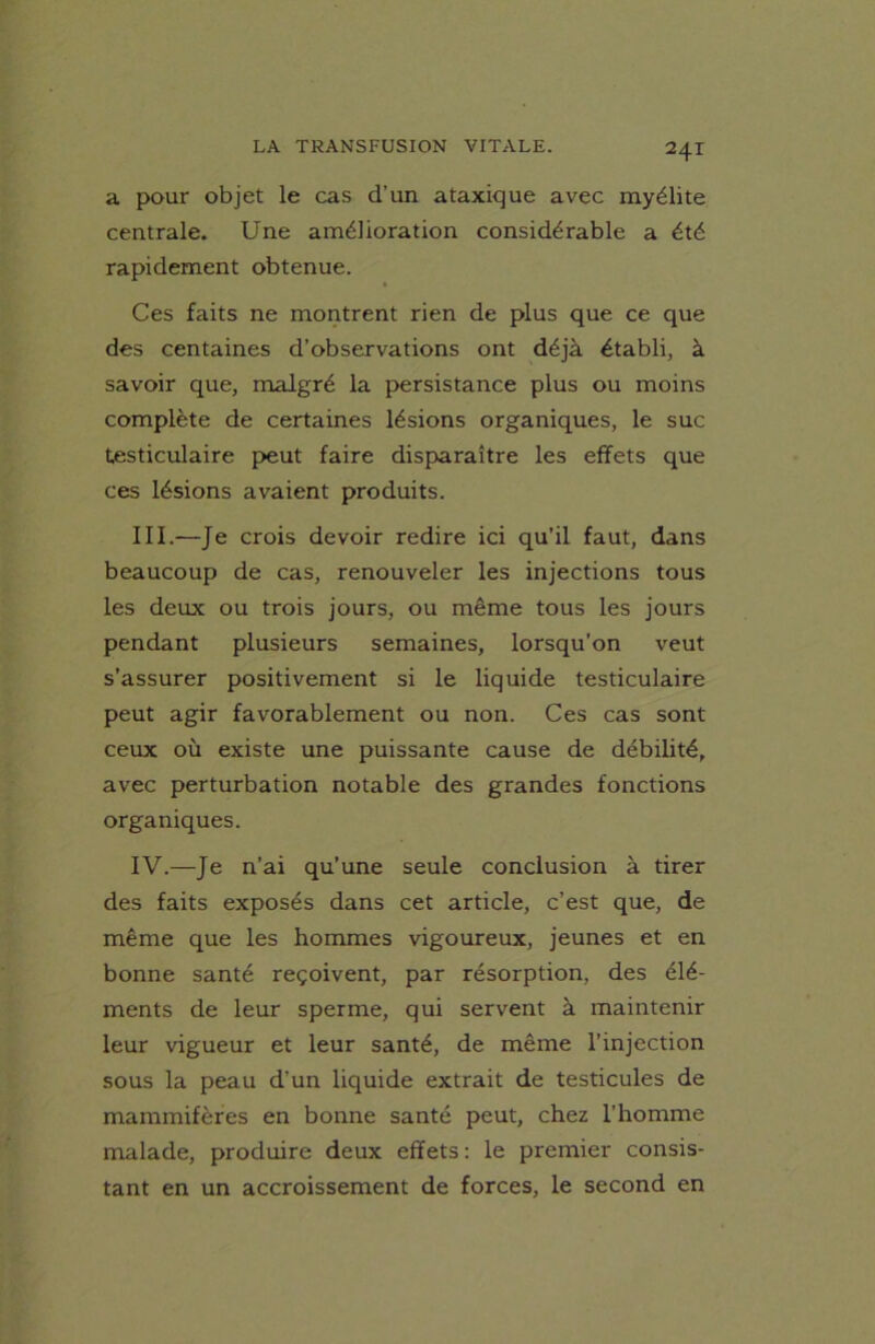 a pour objet le cas d’un ataxique avec myélite centrale. Une amélioration considérable a été rapidement obtenue. Ces faits ne montrent rien de plus que ce que des centaines d’observations ont déjà établi, à savoir que, malgré la persistance plus ou moins complète de certaines lésions organiques, le suc testiculaire peut faire disparaître les effets que ces lésions avaient produits. III. —Je crois devoir redire ici qu’il faut, dans beaucoup de cas, renouveler les injections tous les deux ou trois jours, ou même tous les jours pendant plusieurs semaines, lorsqu'on veut s’assurer positivement si le liquide testiculaire peut agir favorablement ou non. Ces cas sont ceux où existe une puissante cause de débilité, avec perturbation notable des grandes fonctions organiques. IV. —Je n’ai qu’une seule conclusion à tirer des faits exposés dans cet article, c’est que, de même que les hommes vigoureux, jeunes et en bonne santé reçoivent, par résorption, des élé- ments de leur sperme, qui servent à maintenir leur vigueur et leur santé, de même l’injection sous la peau d’un liquide extrait de testicules de mammifères en bonne santé peut, chez l’homme malade, produire deux effets : le premier consis- tant en un accroissement de forces, le second en