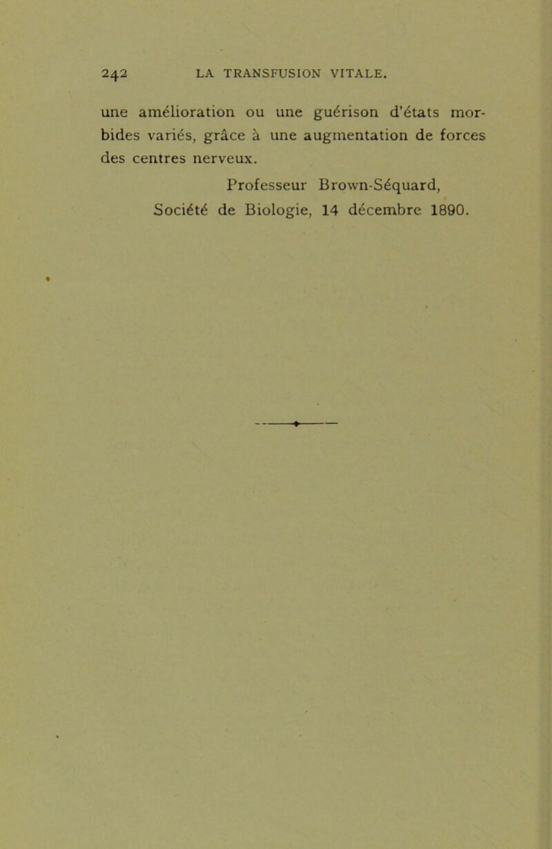 une amélioration ou une guérison d’états mor- bides variés, grâce à une augmentation de forces des centres nerveux. Professeur Brown-Séquard, Société de Biologie, 14 décembre 1890.