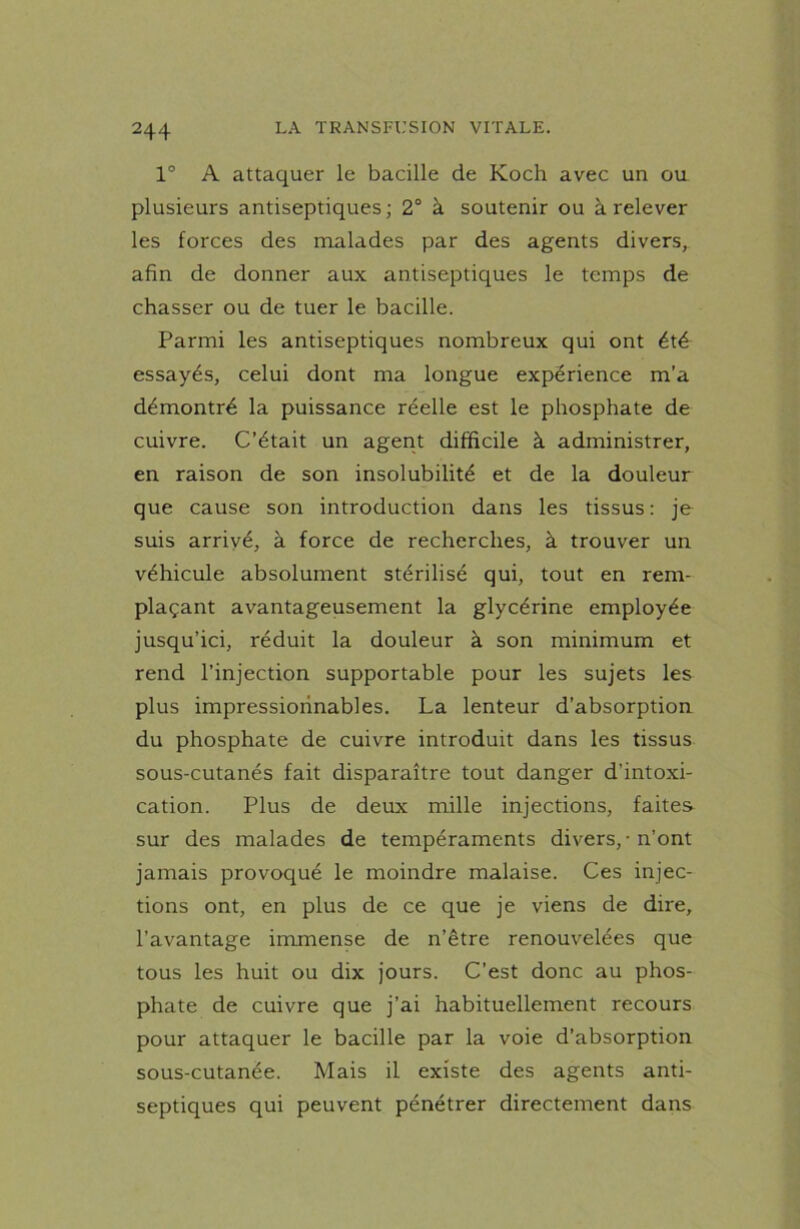 1° A attaquer le bacille de Koch avec un ou plusieurs antiseptiques; 2° à soutenir ou à relever les forces des malades par des agents divers, afin de donner aux antiseptiques le temps de chasser ou de tuer le bacille. Parmi les antiseptiques nombreux qui ont été essayés, celui dont ma longue expérience m’a démontré la puissance réelle est le phosphate de cuivre. C’était un agent difficile à administrer, en raison de son insolubilité et de la douleur que cause son introduction dans les tissus : je suis arrivé, à force de recherches, à trouver un véhicule absolument stérilisé qui, tout en rem- plaçant avantageusement la glycérine employée jusqu’ici, réduit la douleur à son minimum et rend l’injection supportable pour les sujets les plus impressionnables. La lenteur d’absorption du phosphate de cuivre introduit dans les tissus sous-cutanés fait disparaître tout danger d’intoxi- cation. Plus de deux mille injections, faites sur des malades de tempéraments divers, • n’ont jamais provoqué le moindre malaise. Ces injec- tions ont, en plus de ce que je viens de dire, l’avantage immense de n’être renouvelées que tous les huit ou dix jours. C’est donc au phos- phate de cuivre que j’ai habituellement recours pour attaquer le bacille par la voie d’absorption sous-cutanée. Mais il existe des agents anti- septiques qui peuvent pénétrer directement dans