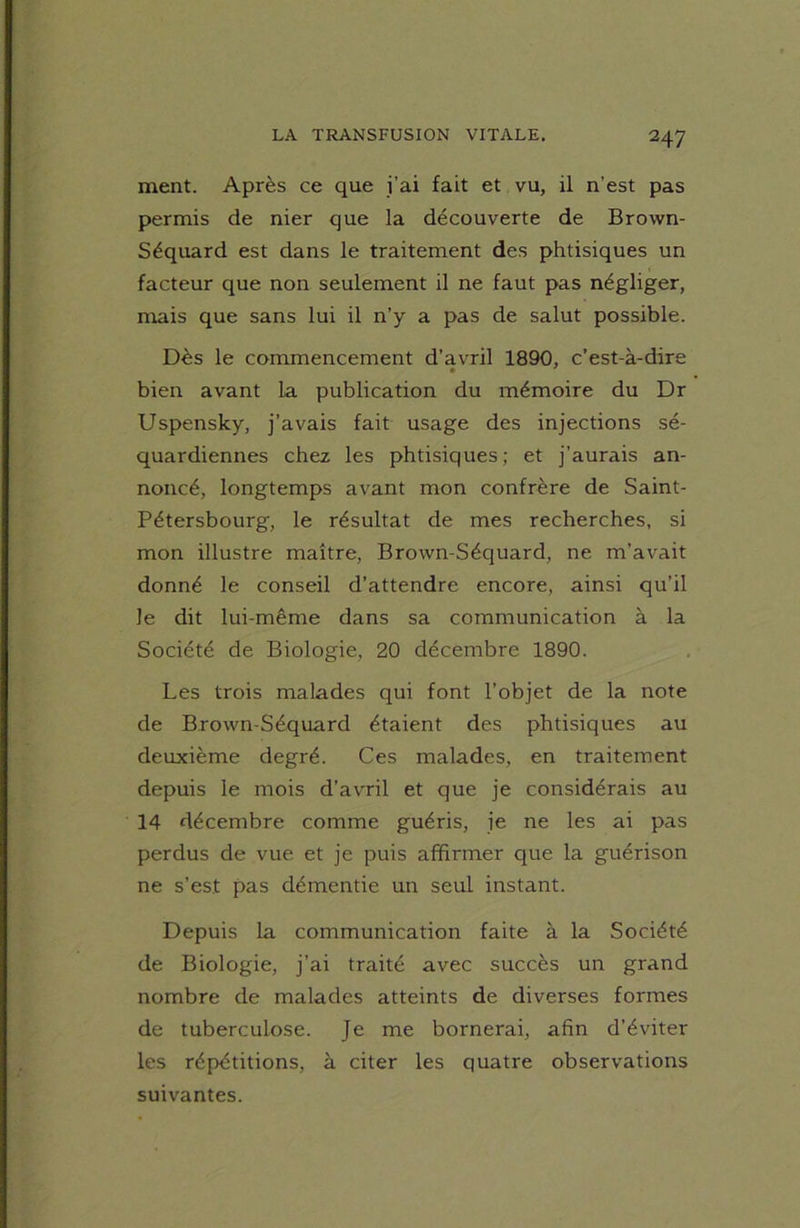 ment. Après ce que i’ai fait et vu, il n’est pas permis de nier que la découverte de Brown- Séquard est dans le traitement des phtisiques un facteur que non seulement il ne faut pas négliger, mais que sans lui il n’y a pas de salut possible. Dès le commencement d’avril 1890, c’est-à-dire bien avant la publication du mémoire du Dr Uspensky, j’avais fait usage des injections sé- quardiennes chez les phtisiques ; et j’aurais an- noncé, longtemps avant mon confrère de Saint- Pétersbourg, le résultat de mes recherches, si mon illustre maître, Brown-Séquard, ne m’avait donné le conseil d’attendre encore, ainsi qu’il le dit lui-même dans sa communication à la Société de Biologie, 20 décembre 1890. Les trois malades qui font l’objet de la note de Brown-Séquard étaient des phtisiques au deuxième degré. Ces malades, en traitement depuis le mois d’avril et que je considérais au 14 décembre comme guéris, je ne les ai pas perdus de vue et je puis affirmer que la guérison ne s’est pas démentie un seul instant. Depuis la communication faite à la Société de Biologie, j’ai traité avec succès un grand nombre de malades atteints de diverses formes de tuberculose. Je me bornerai, afin d’éviter les répétitions, à citer les quatre observations suivantes.