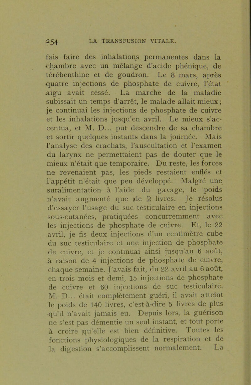 fais faire des inhalations permanentes dans la chambre avec un mélange d’acide phénique, de térébenthine et de goudron. Le 8 mars, après quatre injections de phosphate de cuivre, l’état aigu avait cessé. La marche de la maladie subissait un temps d’arrêt, le malade allait mieux; je continuai les injections de phosphate de cuivre et les inhalations jusqu’en avril. Le mieux s’ac- centua, et M. D... put descendre de sa chambre et sortir quelques instants dans la journée. Mais l’analyse des crachats, l’auscultation et l’examen du larynx ne permettaient pas de douter que le mieux n’était que temporaire. Du reste, les forces ne revenaient pas, les pieds restaient enflés et l’appétit n’était que peu développé. Malgré une suralimentation à l’aide du gavage, le poids n’avait augmenté que de ;2 livres. Je résolus d’essayer l’usage du suc testiculaire en injections sous-cutanées, pratiquées concurremment avec les injections de phosphate de cuivre. Et, le 22 avril, je fis deuN injections d’un centimètre cube du suc testiculaire et une injection de phosphate de cuivre, et je continuai ainsi jusqu’au 6 août, à raison de 4 injections de phosphate de cuivre, chaque semaine. J’avais fait, du 22 avril au 6 août, en trois mois et demi, 15 injections de phosphate de cuivre et 60 injections de suc testiculaire. M. D... était complètement guéri, il avait atteint le poids de 140 livres, c’est-à-dire 5 livres de plus qu’il n’avait jamais eu. Depuis lors, la guérison ne s’est pas démentie un seul instant, et tout porte à croire iqu’elle est bien définitive. Toutes les fonctions physiologiques de la respiration et de la digestion s’accomplissent normalement. La