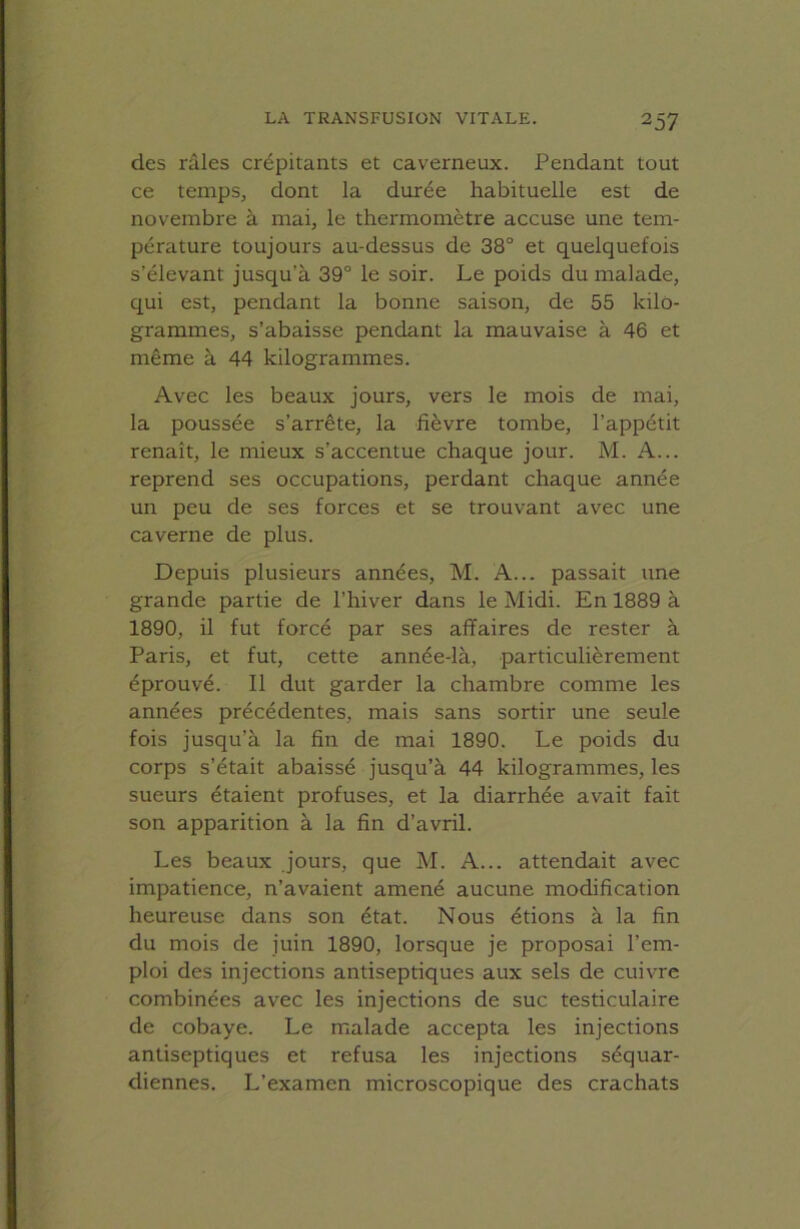 des râles crépitants et caverneux. Pendant tout ce temps, dont la durée habituelle est de novembre à mai, le thermomètre accuse une tem- pérature toujours au-dessus de 38° et quelquefois s’élevant jusqu’à 39° le soir. Le poids du malade, qui est, pendant la bonne saison, de 55 kilo- grammes, s’abaisse pendant la mauvaise à 46 et même à 44 kilogrammes. Avec les beaux jours, vers le mois de mai, la poussée s’arrête, la fièvre tombe, l’appétit renaît, le mieux s’accentue chaque jour. M. A... reprend ses occupations, perdant chaque année un peu de ses forces et se trouvant avec une caverne de plus. Depuis plusieurs années, M. A... passait une grande partie de l’hiver dans le Midi. En 1889 à 1890, il fut forcé par ses affaires de rester à Paris, et fut, cette année-là, particulièrement éprouvé. Il dut garder la chambre comme les années précédentes, mais sans sortir une seule fois jusqu’à la fin de mai 1890. Le poids du corps s’était abaissé jusqu’à 44 kilogrammes, les sueurs étaient profuses, et la diarrhée avait fait son apparition à la fin d’avril. Les beaux jours, que M. A... attendait avec impatience, n’avaient amené aucune modification heureuse dans son état. Nous étions à la fin du mois de juin 1890, lorsque je proposai l’em- ploi des injections antiseptiques aux sels de cuivre combinées avec les injections de suc testiculaire de cobaye. Le malade accepta les injections antiseptiques et refusa les injections séquar- diennes. L’examen microscopique des crachats