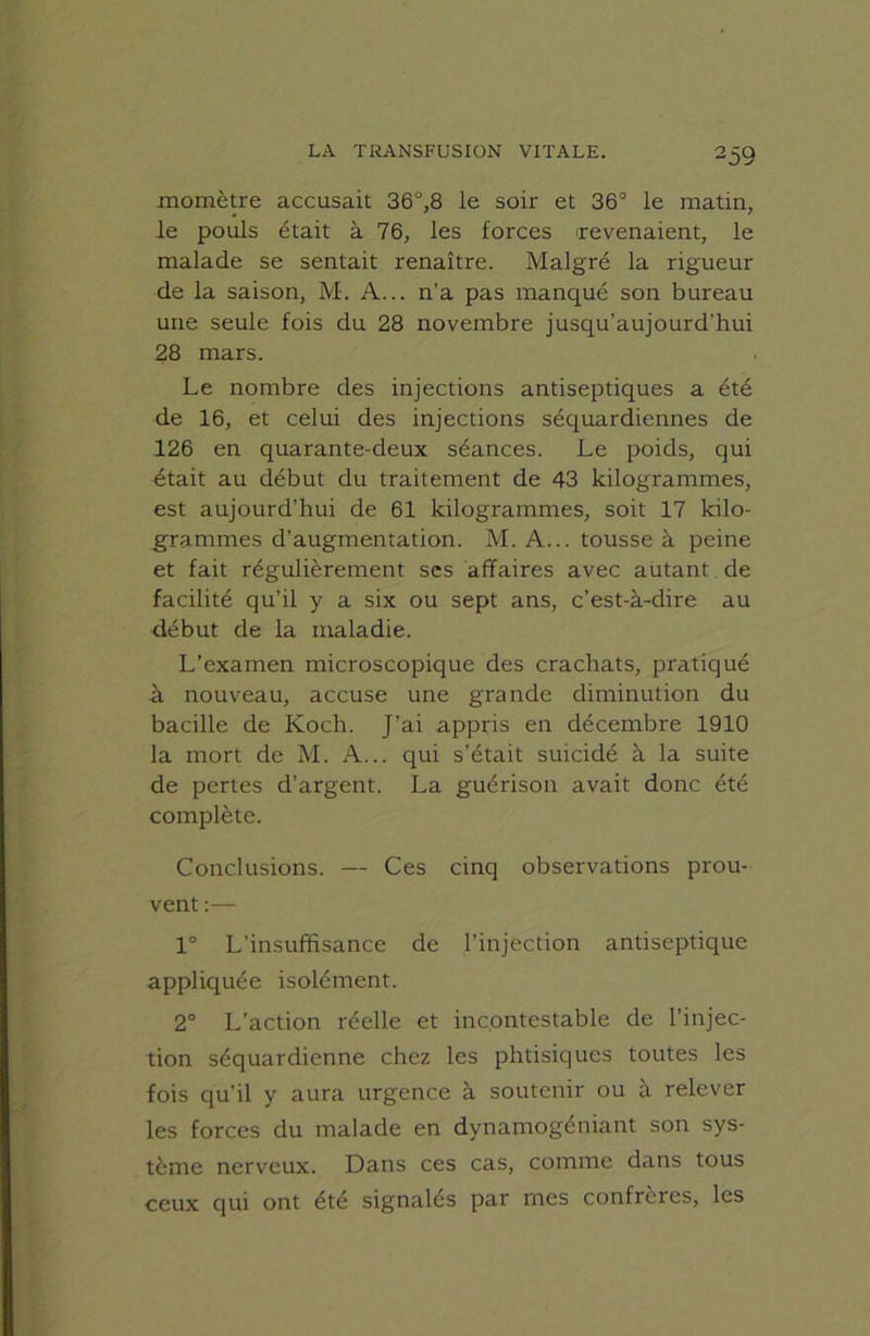 momètre accusait 36°,8 le soir et 36° le matin, le pouls était à 76, les forces 'revenaient, le malade se sentait renaître. Malgré la rigueur de la saison, M. A... n’a pas manqué son bureau une seule fois du 28 novembre jusqu’aujourd’hui 28 mars. Le nombre des injections antiseptiques a été de 16, et celui des injections séquardiennes de 126 en quarante-deux séances. Le poids, qui était au début du traitement de 43 kilogrammes, est aujourd’hui de 61 kilogrammes, soit 17 kilo- grammes d’augmentation. M. A... tousse à peine et fait régulièrement ses affaires avec autant de facilité qu’il y a six ou sept ans, c’est-à-dire au début de la maladie. L’examen microscopique des crachats, pratiqué à nouveau, accuse une grande diminution du bacille de Koch. J’ai appris en décembre 1910 la mort de M. A... qui s’était suicidé à la suite de pertes d’argent. La guérison avait donc été complète. Conclusions. — Ces cinq observations prou- vent :— 1° L’insuffisance de l’injection antiseptique appliquée isolément. 2° L’action réelle et incontestable de l’injec- tion séquardienne chez les phtisiques toutes les fois qu’il y aura urgence à soutenir ou à relever les forces du malade en dynamogéniant son sys- tème nerveux. Dans ces cas, comme dans tous ceux qui ont été signalés par mes confrères, les