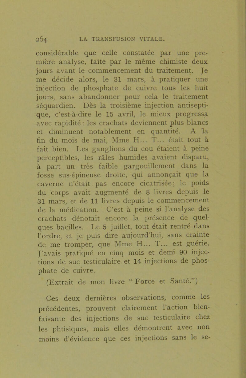 considérable que celle constatée par une pre- mière analyse, faite par le même chimiste deux jours avant le commencement du traitement. Je me décide alors, le 31 mars, à pratiquer une injection de phosphate de cuivre tous les huit jours, sans abandonner pour cela le traitement séquardien. Dès la troisième injection antisepti- que, c’est-à-dire le 15 avril, le mieux progressa avec rapidité : les crachats deviennent plus blancs et diminuent notablement en quantité. A la fin du mois de mai, Mme H... T... était tout à fait bien. Les ganglions du cou étaient à peine perceptibles, les râles humides avaient disparu, à part un très faible gargouillement dans la fosse sus-épineuse droite, qui annonçait que la caverne n’était pas encore cicatrisée; le poids du corps avait augmenté de 8 livres depuis le 31 mars, et de 11 livres depuis le commencement de la médication. C’est à peine si l’analyse des crachats dénotait encore la présence de quel- ques bacilles. Le 5 juillet, tout était rentré dans l’ordre, et je puis dire aujourd’hui, sans crainte de me tromper, que Mme H... T... est guérie. J’avais pratiqué en cinq mois et demi 90 injec- tions de suc testiculaire et 14 injections de phos- phate de cuivre. (Extrait de mon livre “ Force et Santé.”) Ces deux dernières observations, comme les précédentes, prouvent clairement l’action bien- faisante des injections de suc testiculaire chez les phtisiques, mais elles démontrent avec non moins d’évidence que ces injections sans le se-