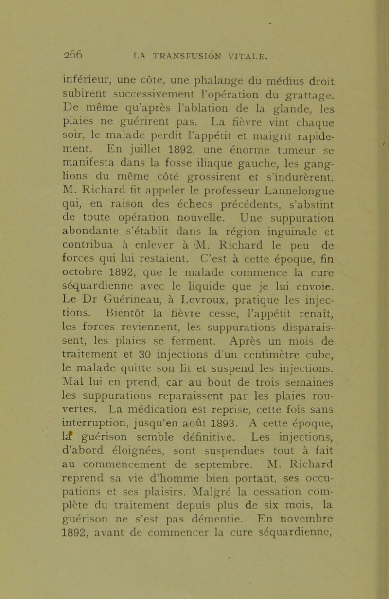 inférieur, une côte, une phalange du médius droit subirent successivement l’opération du grattage. De même qu’après l’ablation de la glande, les plaies ne guérirent pas. La fièvre vint chaque soir, le malade perdit l’appétit et maigrit rapide- ment. En juillet 1892, une énorme tumeur se manifesta dans la fosse iliaque gauche, les gang- lions du même côté grossirent et s’indurèrent. M. Richard fît appeler le professeur Lannelongue qui, en raison des échecs précédents, s’abstint de toute opération nouvelle. Une suppuration abondante s’établit dans la région inguinale et contribua à enlever à M. Richard le peu de forces qui lui restaient. C’est à cette époque, fin octobre 1892, que le malade commence la cure séquardienne avec le liquide que je lui envoie. Le Dr Guérineau, à Levroux, pratique les injec- tions. Bientôt la fièvre cesse, l’appétit renaît, les forces reviennent, les suppurations disparais- sent, les plaies se ferment. Après un mois de traitement et 30 injections d'un centimètre cube, Le malade quitte son lit et suspend les injections. Mal lui en prend, car au bout de trois semaines les suppurations reparaissent par les plaies rou- vertes. La médication est reprise, cette fois sans interruption, jusqu’en août 1893. A cette époque, kf guérison semble définitive. Les injections, d’abord éloignées, sont suspendues tout à fait au commencement de septembre. M. Richard reprend sa vie d’homme bien portant, ses occu- pations et ses plaisirs. Malgré la cessation com- plète du traitement depuis plus de six mois, la guérison ne s’est pas démentie. En novembre 1892, avant de commencer la cure séquardienne,