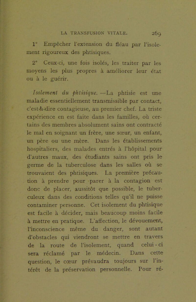 1° Empêcher l’extension du fléau par l’isole- ment rigoureux des phtisiques. 2° Ceux-ci, une fois isolés, les traiter par les moyens les plus propres à améliorer leur état ou à le guérir. Isolement du phtisique. —La phtisie est une maladie essentiellement transmissible par contact, c'est-à-dire contagieuse, au premier chef. La triste expérience en est faite dans les familles, où cer- tains des membres absolument sains ont contracté le mal en soignant un frère, une sœur, un enfant, un père ou une mère. Dans les établissements hospitaliers, des malades entrés à l’hôpital pour d’autres maux, des étudiants sains ont pris le germe de la tuberculose dans les salles où se trouvaient des phtisiques. La première précau- tion à prendre pour parer à la contagion est donc de placer, aussitôt que possible, le tuber- culeux dans des conditions telles qu’il ne puisse contaminer personne. Cet isolement du phtisique est facile à décider, mais beaucoup moins facile à mettre en pratique. L’affection, le dévouement, l’inconscience même du danger, sont autant d’obstacles qui viendront se mettre en travers de la route de l’isolement, quand celui - ci sera réclamé par le médecin. Dans cette question, le cœur prévaudra toujours sur l’in- térêt de la préservation personnelle. Pour ré-