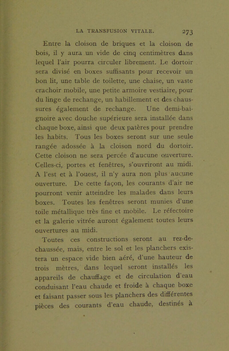 Entre la cloison de briques et la cloison de bois, il y aura un vide de cinq centimètres dans lequel l’air pourra circuler librement. Le dortoir sera divisé en boxes suffisants pour recevoir un bon lit, une table de toilette, une chaise, un vaste crachoir mobile, une petite armoire vestiaire, pour du linge de rechange, un habillement et des chaus- sures également de rechange. Une demi-bai- gnoire avec douche supérieure sera installée dans chaque boxe, ainsi que deux patères pour prendre les habits. Tous les boxes seront sur une seule rangée adossée à la cloison nord du dortoir. Cette cloison ne sera percée d’aucune ouverture. Celles-ci, portes et fenêtres, s’ouvriront au midi. A l’est et à l’ouest, il n’y aura non plus aucune ouverture. De cette façon, les courants d’air ne pourront venir atteindre les malades dans leurs boxes. Toutes les fenêtres seront munies d’une toile métallique très fine et mobile. Le réfectoire et la galerie vitrée auront également toutes leurs ouvertures au midi. Toutes ces constructions seront au rez-de- chaussée, mais, entre le sol et les planchers exis- tera un espace vide bien aéré, d une hauteur de trois mètres, dans lequel seront installés les appareils de chauffage et de circulation d'eau conduisant l’eau chaude et froide à chaque boxe et faisant passer sous les planchers des differentes pièces des courants d’eau chaude, destinés à