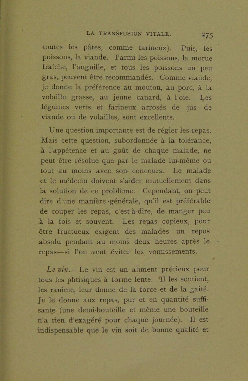 toutes les pâtes, comme farineux). Puis, les poissons, la viande. Parmi les poissons, la morue fraîche, l’anguille, et tous les poissons un peu gras, peuvent être recommandés. Comme viande, je donne la préférence au mouton, au porc, à la volaille grasse, au jeune canard, à l’oie. Les légumes verts et farineux arrosés de jus de viande ou de volailles, sont excellents. Une question importante est de régler les repas. Mais cette question, subordonnée à la tolérance, à l’appétence et au goût de chaque malade, ne peut être résolue que par le malade lui-même ou tout au moins avec son concours. Le malade et le médecin doivent s’aider mutuellement dans la solution de ce problème. Cependant, on peut dire d’une manière -générale, qu’il est préférable de couper les repas, c’est-à-dire, de manger peu à la fois et souvent. Les repas copieux, pour être fructueux exigent des malades un repos absolu pendant au moins deux heures après le repas—si l’on veut éviter les vomissements. Levin.—Le vin est un aliment précieux pour tous les phtisiques à forme lente. 11 les soutient, les ranime, leur donne de la force et de la gaîté. Je le donne aux repas, pur et en quantité suffi- sante (une demi-bouteille et même une bouteille n’a rien d’exagéré pour chaque journée). 11 est indispensable que le vin soit de bonne qualité et