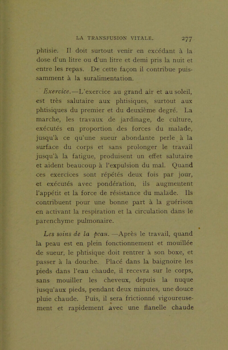 phtisie. Il doit surtout venir en excédant à la dose d’un litre ou d'un litre et demi pris la nuit et ■entre les repas. De cette façon il contribue puis- samment à la suralimentation. Exercice.—L’exercice au grand air et au soleil, est très salutaire aux phtisiques, surtout aux phtisiques du premier et du deuxième degré. La marche, les travaux de jardinage, de culture, exécutés en proportion .des forces du malade, jusqu’à ce qu’une sueur abondante perle à la surface du corps et sans prolonger le travail jusqu’à la fatigue, produisent un effet salutaire et aident beaucoup à l’expulsion du mal. Quand ces exercices sont répétés deux fois par jour, et exécutés avec pondération, ils augmentent l’appétit et la force de résistance du malade. Ils contribuent pour une bonne part à la guérison en activant la respiration et la circulation dans le parenchyme pulmonaire. Les soins de la peau. —Après le travail, quand la peau est en plein fonctionnement et mouillée de sueur, le phtisique doit rentrer à son boxe, et passer à la douche. Placé dans la baignoire les pieds dans l’eau chaude, il recevra sur le corps, sans mouiller les cheveux, depuis la nuque jusqu’aux pieds, pendant deux minutes, une douce pluie chaude. Puis, il sera frictionné vigoureuse- ment et rapidement avec une flanelle chaude