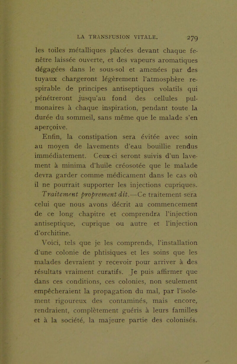 les toiles métalliques placées devant chaque fe- nêtre laissée ouverte, et des vapeurs aromatiques dégagées dans le sous-sol et amenées par des tuyaux chargeront légèrement l’atmosphère re- spirable de principes antiseptiques volatils qui pénétreront jusqu’au fond des cellules pul- monaires à chaque inspiration, pendant toute la durée du sommeil, sans même que le malade s’en aperçoive. Enfin, la constipation sera évitée avec soin au moyen de lavements d’eau bouillie rendus immédiatement. Ceux-ci seront suivis d’un lave- ment à minima d’huile créosotée que le malade devra garder comme médicament dans le cas où il ne pourrait supporter les injections cupriques. Traitement proprement dit.—Ce traitement sera celui que nous avons décrit au commencement de ce long chapitre et comprendra l’injection antiseptique, cuprique ou autre et l’injection d’orchitine. Voici, tels que je les comprends, l’installation d’une colonie de phtisiques et les soins que les malades devraient y recevoir pour arriver à des résultats vraiment curatifs. Je puis affirmer que dans ces conditions, ces colonies, non seulement empêcheraient la propagation du mal, par l’isole- ment rigoureux des contaminés, mais encore, rendraient, complètement guéris à leurs familles et à la société, la majeure partie des colonisés.
