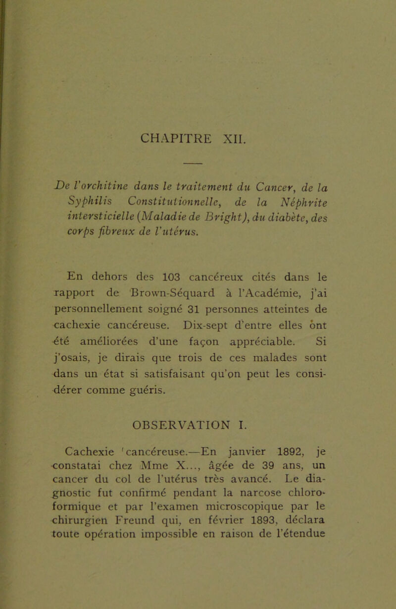 CHAPITRE XII. De l'orchitine dans le traitement du Cancer, de la Syphilis Constitutionnelle, de la Néphrite intersticielle (Maladie de Bright), du diabète, des corps fibreux de l'utérus. En dehors des 103 cancéreux cités dans le rapport de Brovvn-Séquard à l’Académie, j’ai personnellement soigné 31 personnes atteintes de cachexie cancéreuse. Dix-sept d’entre elles ont été améliorées d’une façon appréciable. Si j’osais, je dirais que trois de ces malades sont dans un état si satisfaisant qu’on peut les consi- dérer comme guéris. OBSERVATION I. Cachexie 'cancéreuse.—En janvier 1892, je constatai chez Mme X..., âgée de 39 ans, un cancer du col de l’utérus très avancé. Le dia- gnostic fut confirmé pendant la narcose chloro- formique et par l’examen microscopique par le chirurgien Freund qui, en février 1893, déclara toute opération impossible en raison de l’étendue