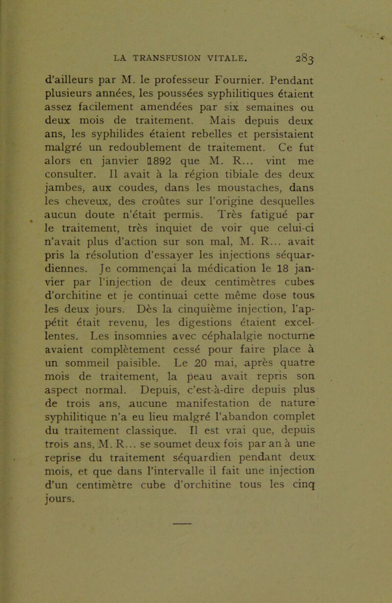 d’ailleurs par M. le professeur Fournier. Pendant plusieurs années, les poussées syphilitiques étaient assez facilement amendées par six semaines ou deux mois de traitement. Mais depuis deux ans, les syphilides étaient rebelles et persistaient malgré un redoublement de traitement. Ce fut alors en janvier 1892 que M. R... vint me consulter. Il avait à la région tibiale des deux jambes, aux coudes, dans les moustaches, dans les cheveux, des croûtes sur l’origine desquelles aucun doute n’était permis. Très fatigué par le traitement, très inquiet de voir que celui-ci n’avait plus d’action sur son mal, M. R... avait pris la résolution d’essayer les injections séquar- diennes. Je commençai la médication le 18 jan- vier par l’injection de deux centimètres cubes d’orchitine et je continuai cette même dose tous les deux jours. Dès la cinquième injection, l’ap- pétit était revenu, les digestions étaient excel- lentes. Les insomnies avec céphalalgie nocturne avaient complètement cessé pour faire place à un sommeil paisible. Le 20 mai, après quatre mois de traitement, la peau avait repris son aspect normal. Depuis, c’est-à-dire depuis plus de trois ans, aucune manifestation de nature syphilitique n’a eu lieu malgré l’abandon complet du traitement classique. Il est vrai que, depuis trois ans, M. R... se soumet deux fois par an à une reprise du traitement séquardien pendant deux mois, et que dans l’intervalle il fait une injection d’un centimètre cube d’orchitine tous les cinq jours.