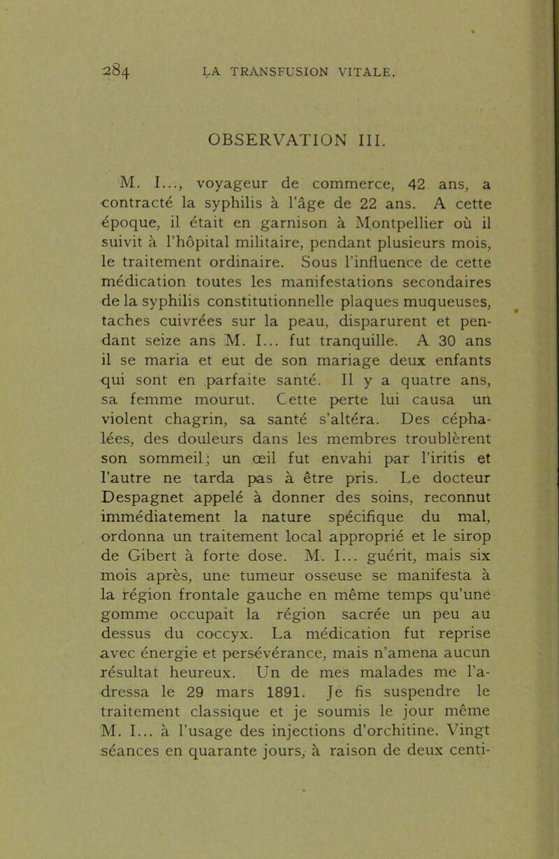 OBSERVATION III. M. I..., voyageur de commerce, 42 ans, a contracté la syphilis à l’âge de 22 ans. A cette époque, il était en garnison à Montpellier où il suivit à l’hôpital militaire, pendant plusieurs mois, le traitement ordinaire. Sous l’influence de cette médication toutes les manifestations secondaires de la syphilis constitutionnelle plaques muqueuses, taches cuivrées sur la peau, disparurent et pen- dant seize ans M. I... fut tranquille. A 30 ans il se maria et eut de son mariage deux enfants qui sont en parfaite santé. Il y a quatre ans, sa femme mourut. Cette perte lui causa un violent chagrin, sa santé s’altéra. Des cépha- lées, des douleurs dans les membres troublèrent son sommeil; un oeil fut envahi par l’iritis et l’autre ne tarda pas à être pris. Le docteur Despagnet appelé à donner des soins, reconnut immédiatement la nature spécifique du mal, ordonna un traitement local approprié et le sirop de Gibert à forte dose. M. I... guérit, mais six mois après, une tumeur osseuse se manifesta à la région frontale gauche en même temps qu’une gomme occupait la région sacrée un peu au dessus du coccyx. La médication fut reprise avec énergie et persévérance, mais n’amena aucun résultat heureux. Un de mes malades me l’a- dressa le 29 mars 1891. Je fis suspendre le traitement classique et je soumis le jour même M. I... à l’usage des injections d’orchitine. Vingt séances en quarante jours, à raison de deux centi-