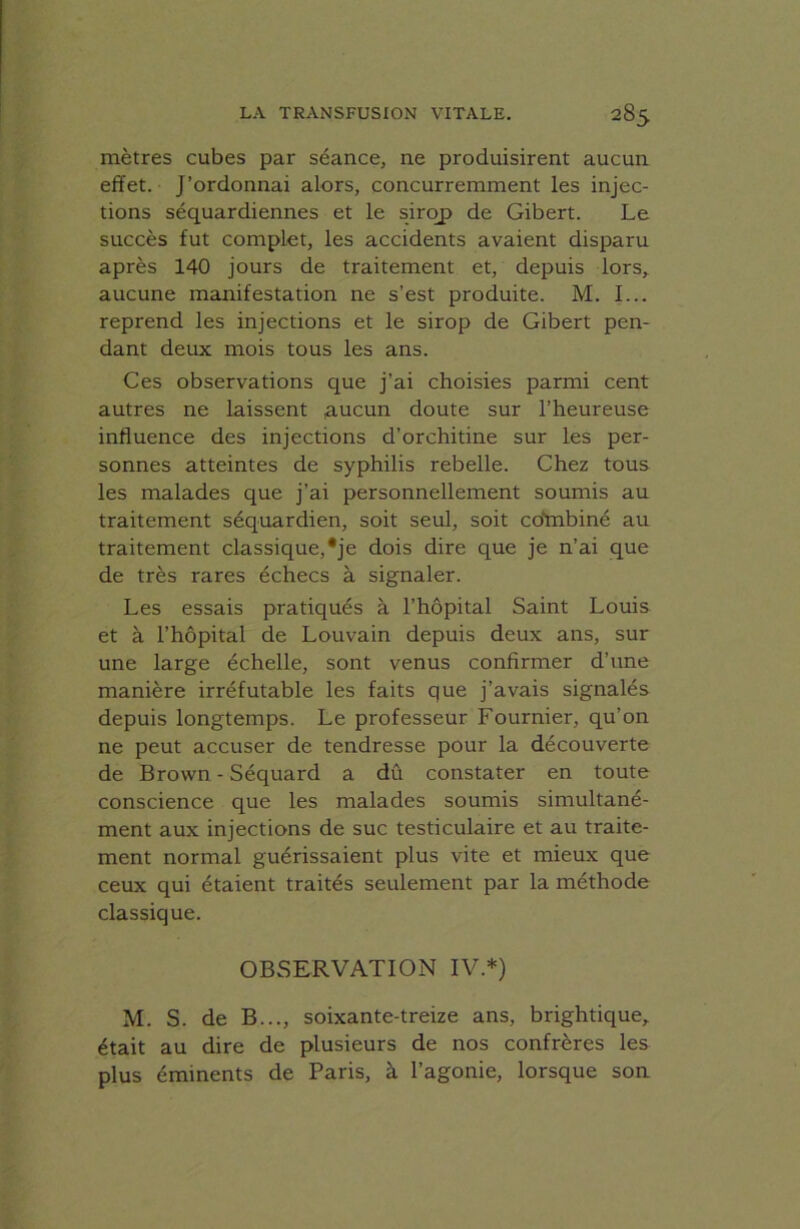 mètres cubes par séance, ne produisirent aucun effet. J’ordonnai alors, concurremment les injec- tions séquardiennes et le sirop de Gibert. Le succès fut complet, les accidents avaient disparu après 140 jours de traitement et, depuis lors, aucune manifestation ne s’est produite. M. I... reprend les injections et le sirop de Gibert pen- dant deux mois tous les ans. Ces observations que j’ai choisies parmi cent autres ne laissent ,aucun doute sur l’heureuse influence des injections d’orchitine sur les per- sonnes atteintes de syphilis rebelle. Chez tous les malades que j’ai personnellement soumis au traitement séquardien, soit seul, soit cd'mbiné au traitement classique,*je dois dire que je n’ai que de très rares échecs à signaler. Les essais pratiqués à l’hôpital Saint Louis et à l’hôpital cle Louvain depuis deux ans, sur une large échelle, sont venus confirmer d’une manière irréfutable les faits que j’avais signalés depuis longtemps. Le professeur Fournier, qu’on ne peut accuser de tendresse pour la découverte de Brown - Séquard a dû constater en toute conscience que les malades soumis simultané- ment aux injections de suc testiculaire et au traite- ment normal guérissaient plus vite et mieux que ceux qui étaient traités seulement par la méthode classique. OBSERVATION IV.*) M. S. de B..., soixante-treize ans, brightique, était au dire de plusieurs de nos confrères les plus éminents de Paris, à l’agonie, lorsque son