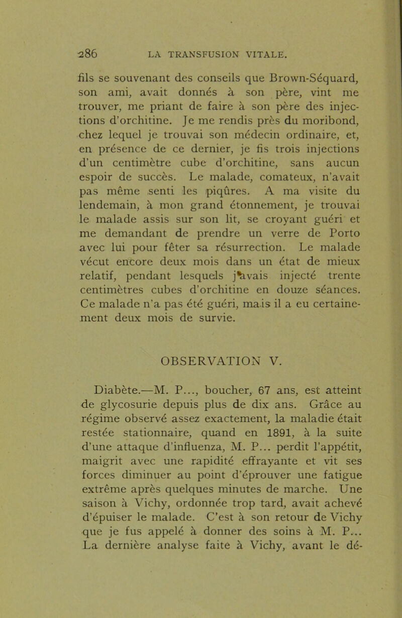 fils se souvenant des conseils que Brown-Séquard, son ami, avait donnés à son père, vint me trouver, me priant de faire à son père des injec- tions d’orchitine. Je me rendis près du moribond, chez lequel je trouvai son médecin ordinaire, et, en présence de ce dernier, je fis trois injections d’un centimètre cube d’orchitine, sans aucun espoir de succès. Le malade, comateux, n’avait pas même .senti les piqûres. A ma visite du lendemain, à mon grand étonnement, je trouvai le malade assis sur son lit, se croyant guéri et me demandant de prendre un verre de Porto avec lui pour fêter sa résurrection. Le malade vécut encore deux mois dans un état de mieux relatif, pendant lesquels j^.vais injecté trente centimètres cubes d’orchitine en douze séances. Ce malade n’a pas été guéri, ma is il a eu certaine- ment deux mois de survie. OBSERVATION V. Diabète.—M. P..., boucher, 67 ans, est atteint de glycosurie depuis plus de dix ans. Grâce au régime observé assez exactement, la maladie était restée stationnaire, quand en 1891, à la suite d’une attaque d’influenza, M. P... perdit l’appétit, maigrit avec une rapidité effrayante et vit ses forces diminuer au point d’éprouver une fatigue extrême après quelques minutes de marche. Une saison à Vichy, ordonnée trop tard, avait achevé d’épuiser le malade. C’est à son retour de Vichy que je fus appelé à donner des soins à M. P... La dernière analyse faite à Vichy, avant le dé-