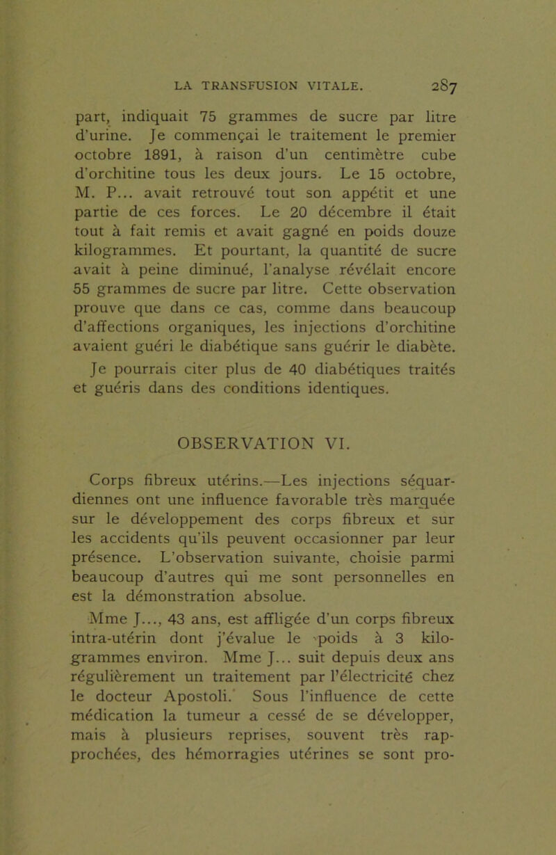 part, indiquait 75 grammes de sucre par litre d’urine. Je commençai le traitement le premier octobre 1891, à raison d’un centimètre cube d’orchitine tous les deux jours. Le 15 octobre, M. P... avait retrouvé tout son appétit et une partie de ces forces. Le 20 décembre il était tout à fait remis et avait gagné en poids douze kilogrammes. Et pourtant, la quantité de sucre avait à peine diminué, l’analyse révélait encore 55 grammes de sucre par litre. Cette observation prouve que dans ce cas, comme dans beaucoup d’affections organiques, les injections d’orchitine avaient guéri le diabétique sans guérir le diabète. Je pourrais citer plus de 40 diabétiques traités et guéris dans des conditions identiques. OBSERVATION VI. Corps fibreux utérins.—Les injections séquar- diennes ont une influence favorable très marquée sur le développement des corps fibreux et sur les accidents qu’ils peuvent occasionner par leur présence. L’observation suivante, choisie parmi beaucoup d’autres qui me sont personnelles en est la démonstration absolue. Mme J..., 43 ans, est affligée d’un corps fibreux intra-utérin dont j’évalue le -poids à 3 kilo- grammes environ. Mme J... suit depuis deux ans régulièrement un traitement par l’électricité chez le docteur Apostoli. Sous l’influence de cette médication la tumeur a cessé de se développer, mais à plusieurs reprises, souvent très rap- prochées, des hémorragies utérines se sont pro-