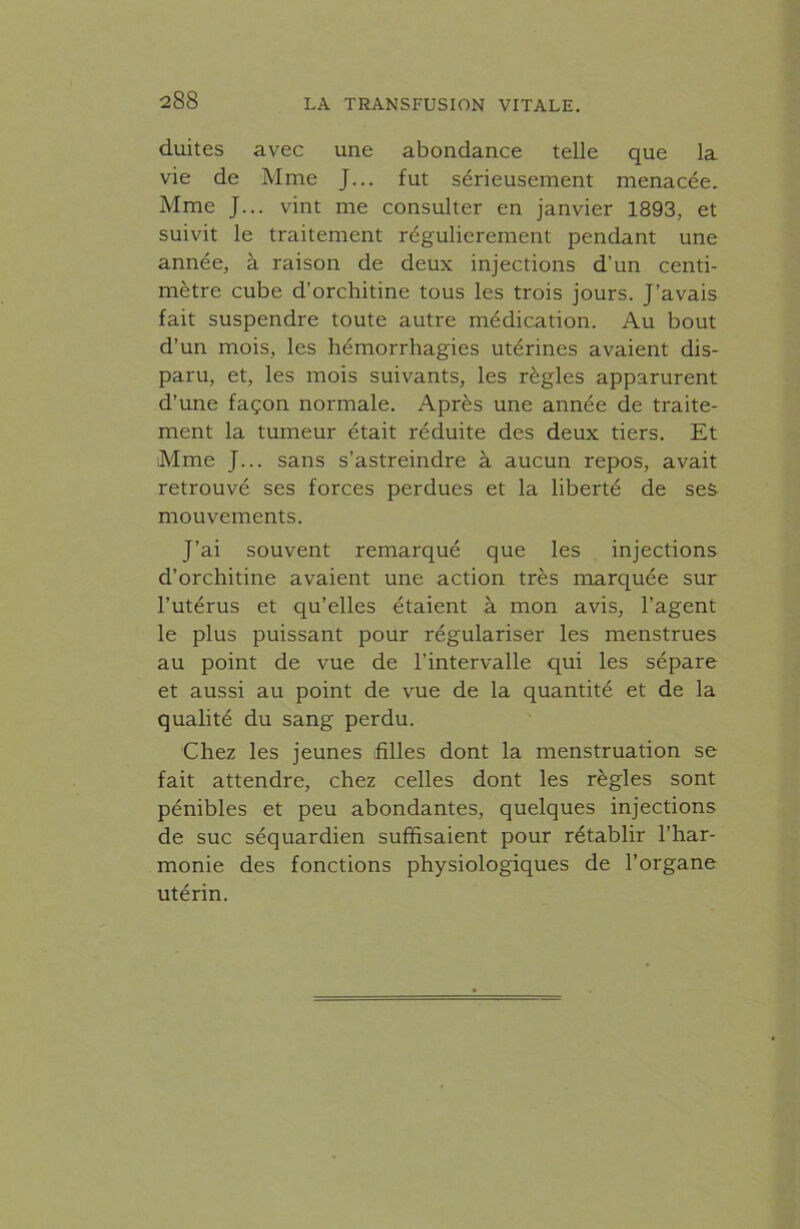 duites avec une abondance telle que la vie de Mme J... fut sérieusement menacée. Mme J... vint me consulter en janvier 1893, et suivit le traitement régulièrement pendant une année, à raison de deux injections d’un centi- mètre cube d’orchitine tous les trois jours. J’avais fait suspendre toute autre médication. Au bout d’un mois, les hémorrhagies utérines avaient dis- paru, et, les mois suivants, les règles apparurent d’une façon normale. Après une année de traite- ment la tumeur était réduite des deux tiers. Et Mme J... sans s’astreindre à aucun repos, avait retrouvé ses forces perdues et la liberté de seS- mouvements. J’ai souvent remarqué que les injections d’orchitine avaient une action très marquée sur l’utérus et qu’elles étaient à mon avis, l’agent le plus puissant pour régulariser les menstrues au point de vue de l’intervalle qui les sépare et aussi au point de vue de la quantité et de la qualité du sang perdu. Chez les jeunes filles dont la menstruation se fait attendre, chez celles dont les règles sont pénibles et peu abondantes, quelques injections de suc séquardien suffisaient pour rétablir l’har- monie des fonctions physiologiques de l’organe utérin.