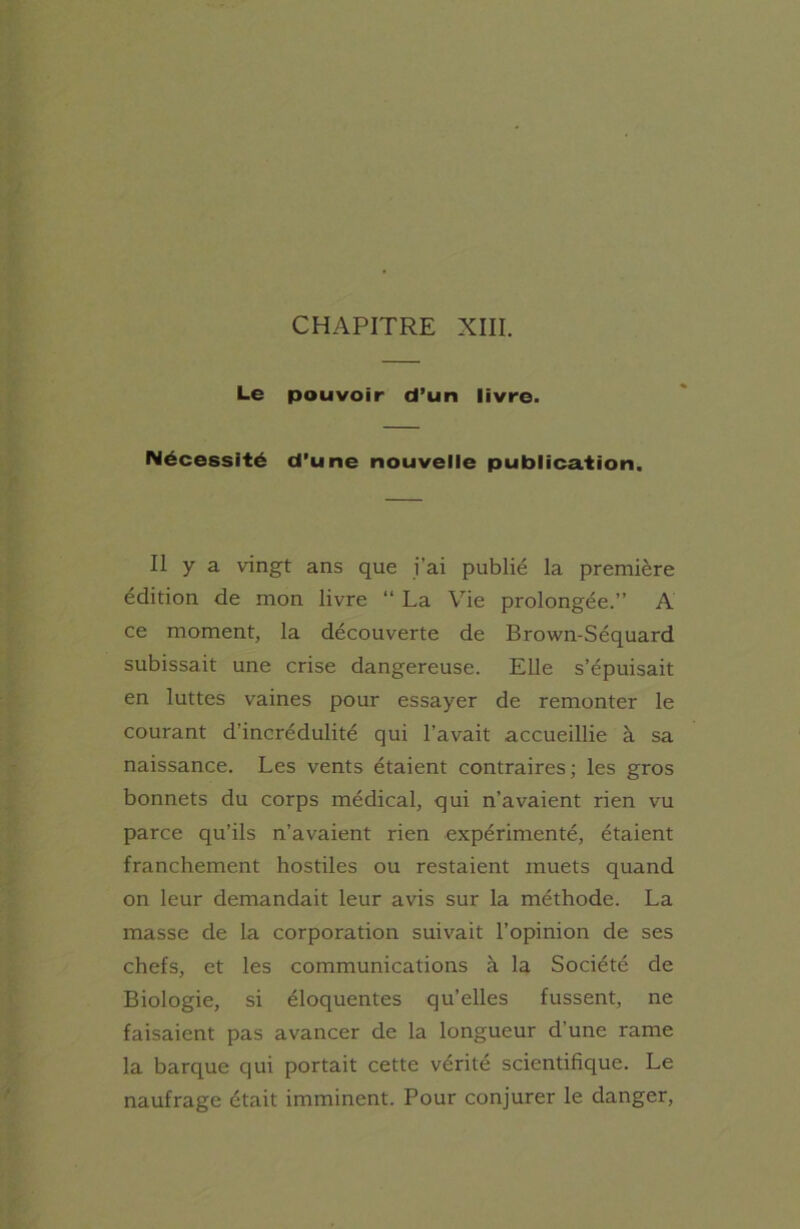 CHAPITRE XIII. Le pouvoir d’un livre. Nécessité d'une nouvelle publication. Il y a vingt ans que j’ai publié la première édition de mon livre “ La Vie prolongée.” A ce moment, la découverte de Brown-Séquard subissait une crise dangereuse. Elle s’épuisait en luttes vaines pour essayer de remonter le courant d’incrédulité qui l’avait accueillie à sa naissance. Les vents étaient contraires; les gros bonnets du corps médical, qui n’avaient rien vu parce qu’ils n’avaient rien expérimenté, étaient franchement hostiles ou restaient muets quand on leur demandait leur avis sur la méthode. La masse de la corporation suivait l’opinion de ses chefs, et les communications à la Société de Biologie, si éloquentes qu’elles fussent, ne faisaient pas avancer de la longueur d'une rame la barque qui portait cette vérité scientifique. Le naufrage était imminent. Pour conjurer le danger,